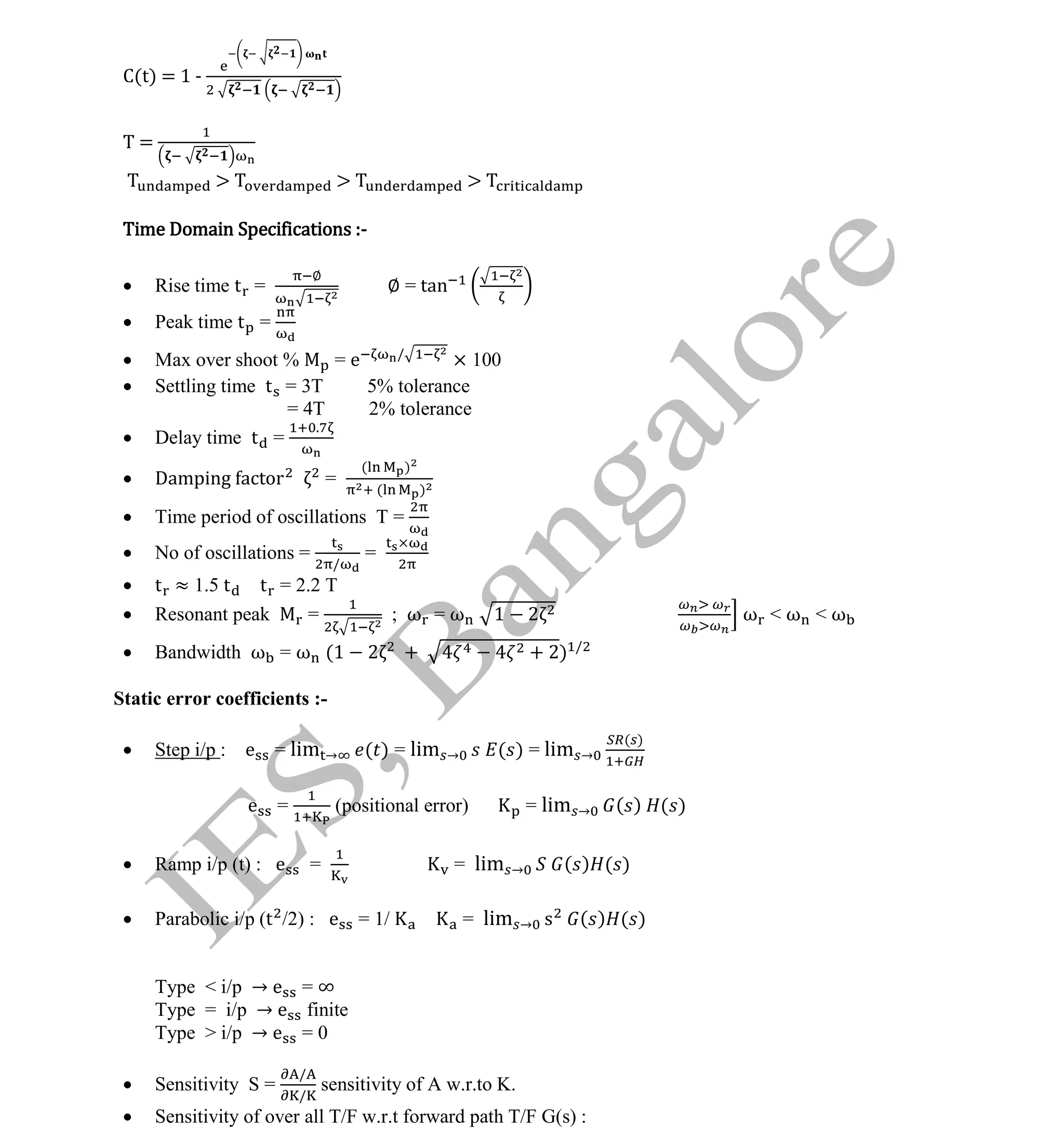 Institute Of Engineering Studies (IES,Bangalore) Formulae Sheet in ECE/TCE Department
12 No.1 Training center for GATE/IES/JTO/PSUs in Bangalore @ Malleshwaram &
Jayanagar, Bangalore. Ph: 0 99003 99699/ 0 97419 00225 / 080-32552008
Email : onlineies.com@gmail.com Site: www.onlineIES.com
Google+: http://bit.ly/gplus_iesgate FB: www.facebook.com/onlineies
C(t) = 1 -
T =
> > >
Time Domain Specifications :-
 Rise time t =
∅
∅ = tan
 Peak time t =
 Max over shoot % = e /
× 100
 Settling time t = 3T 5% tolerance
= 4T 2% tolerance
 Delay time t =
.
 Damping actor =
( )
( )
 Time period of oscillations T =
 No of oscillations =
/
=
 t ≈ 1.5 t t = 2.2 T
 Resonant peak = ; ω = ω 1 2 ω < ω < ω
 Bandwidth ω = ω (1 2 + + 2) /
Static error coefficients :-
 Step i/p : e = lim → ( ) = lim → ( ) = lim →
( )
e = (positional error) = lim → ( ) ( )
 Ramp i/p (t) : e = = lim → ( ) ( )
 Parabolic i/p (t /2) : e = 1/ = lim → s ( ) ( )
Type < i/p → e = ∞
Type = i/p → e finite
Type > i/p → e = 0
 Sensitivity S =
/
/
sensitivity of A w.r.to K.
 Sensitivity of over all T/F w.r.t forward path T/F G(s) :
 