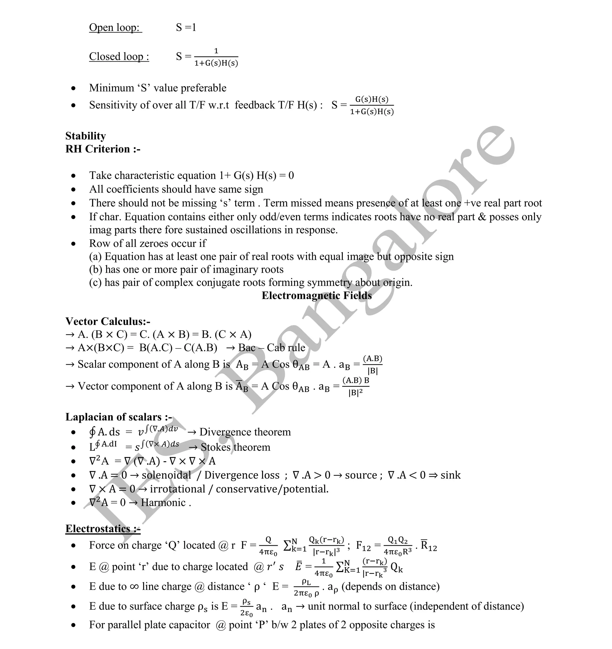 Institute Of Engineering Studies (IES,Bangalore) Formulae Sheet in ECE/TCE Department
13 No.1 Training center for GATE/IES/JTO/PSUs in Bangalore @ Malleshwaram &
Jayanagar, Bangalore. Ph: 0 99003 99699/ 0 97419 00225 / 080-32552008
Email : onlineies.com@gmail.com Site: www.onlineIES.com
Google+: http://bit.ly/gplus_iesgate FB: www.facebook.com/onlineies
Open loop: S =1
Closed loop : S = ( ) ( )
 Minimum ‘S’ value preferable
 Sensitivity of over all T/F w.r.t feedback T/F H(s) : S =
( ) ( )
( ) ( )
Stability
RH Criterion :-
 Take characteristic equation 1+ G(s) H(s) = 0
 All coefficients should have same sign
 There should not be missing ‘s’ term . Term missed means presence of at least one +ve real part root
 If char. Equation contains either only odd/even terms indicates roots have no real part & posses only
imag parts there fore sustained oscillations in response.
 Row of all zeroes occur if
(a) Equation has at least one pair of real roots with equal image but opposite sign
(b) has one or more pair of imaginary roots
(c) has pair of complex conjugate roots forming symmetry about origin.
Electromagnetic Fields
Vector Calculus:-
→ A. (B × C) = C. (A × B) = B. (C × A)
→ A×(B×C) = B(A.C) – C(A.B) → Bac – Cab rule
→ Scalar component of A along B is = A Cos = A . a =
( . )
| |
→ Vector component of A along B is = A Cos . a =
( . )
| |
Laplacian of scalars :-
 . ds = ( . )
→ Divergence theorem
 .
= ( )
→ Stokes theorem
 A = ( . ) -
 . = → solenoidal / Divergence loss . → source . < ⇒ sink
 = → irrotational / conservative/potential.
 = 0 → Harmonic .
Electrostatics :-
 Force on charge ‘Q’ located @ r F =
( )
| |
; = . R
 E @ point ‘r’ due to charge located @ =
( )
|
 E due to ∞ line charge @ distance ‘ ρ ‘ E = . a (depends on distance)
 E due to surface charge ρ is E = a . a → unit normal to surface (independent of distance)
 For parallel plate capacitor @ point ‘P’ b/w 2 plates of 2 opposite charges is
 