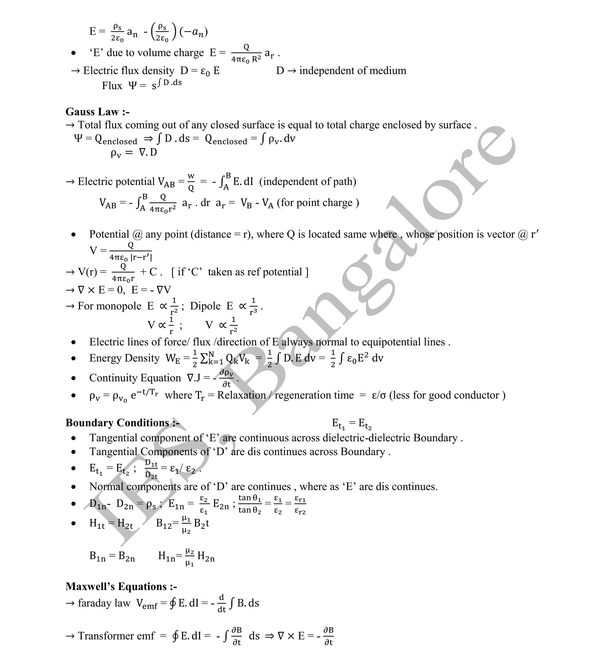Institute Of Engineering Studies (IES,Bangalore) Formulae Sheet in ECE/TCE Department
14 No.1 Training center for GATE/IES/JTO/PSUs in Bangalore @ Malleshwaram &
Jayanagar, Bangalore. Ph: 0 99003 99699/ 0 97419 00225 / 080-32552008
Email : onlineies.com@gmail.com Site: www.onlineIES.com
Google+: http://bit.ly/gplus_iesgate FB: www.facebook.com/onlineies
E = a - ( )
 ‘E’ due to volume charge E = a .
→ Electric flux density D = D → independent of medium
Flux Ψ = s .
Gauss Law :-
→ Total flux coming out of any closed surface is equal to total charge enclosed by surface .
Ψ = ⇒ D . ds = = ρ . dv
ρ = . D
→ Electric potential = = - . d (independent of path)
= - a . dr a = - (for point charge )
 Potential @ any point (distance = r), where Q is located same where , whose position is vector @ r
V = | |
→ V(r) = + C . [ if ‘C’ taken as ref potential ]
→ × E = 0, E = - V
→ For monopole E ∝ ; Dipole E ∝ .
V ∝ ; V ∝
 Electric lines of force/ flux /direction of E always normal to equipotential lines .
 Energy Density = = D. dv = dv
 Continuity Equation .J = - .
 ρ = ρ e /
where = Relaxation / regeneration time = /σ (less for good conductor )
Boundary Conditions :- =
 Tangential component of ‘E’ are continuous across dielectric-dielectric Boundary .
 Tangential Components of ‘D’ are dis continues across Boundary .
 = ; = / .
 Normal components are of ‘D’ are continues , where as ‘E’ are dis continues.
 D - D = ρ ; = ; = =
 = = t
= =
Maxwell’s Equations :-
→ faraday law = . d = - . ds
→ Transformer emf = . d = - ds ⇒ × E = -
 