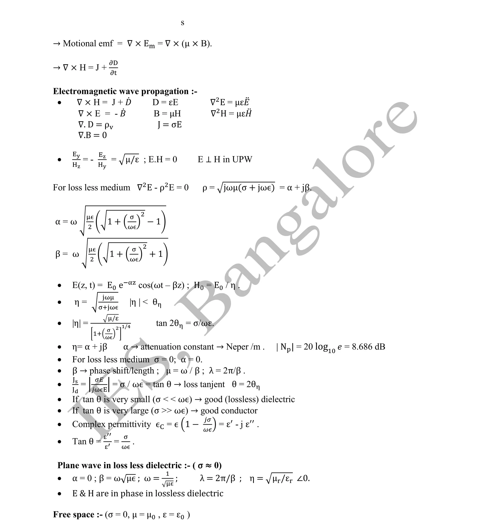 Institute Of Engineering Studies (IES,Bangalore) Formulae Sheet in ECE/TCE Department
15 No.1 Training center for GATE/IES/JTO/PSUs in Bangalore @ Malleshwaram &
Jayanagar, Bangalore. Ph: 0 99003 99699/ 0 97419 00225 / 080-32552008
Email : onlineies.com@gmail.com Site: www.onlineIES.com
Google+: http://bit.ly/gplus_iesgate FB: www.facebook.com/onlineies
s
→ Motional emf = × = × ( × B).
→ × H = J +
Electromagnetic wave propagation :-
 × H = J + D = E =
× E = - B = H =
. D = ρ J = σ
. =
 = - = / ; E.H = 0 E ⊥ H in UPW
For loss less medium - ρ E = 0 ρ = ω (σ + ω ) = α + jβ.
α = ω 1 + 1
β = ω 1 + + 1
 E(z, t) = e cos(ωt – βz) ; = / η .
 η = |η | <
 |η| =
/
/ tan 2 = σ/ω .
 η= α + jβ α → attenuation constant → Neper /m . | N | = 20 log = 8.686 dB
 For loss less medium σ = 0; α = 0.
 β → phase shift/length ; = ω / β ; λ = 2π/β .
 = = σ / ω = tan → loss tanjent = 2
 If tan is very small (σ < < ω ) → good (lossless) dielectric
 If tan is very large (σ >> ω ) → good conductor
 Complex permittivity = 1 = - j .
 Tan = = .
Plane wave in loss less dielectric :- ( σ ≈ 0)
 α = 0 ; β = ω ω = λ = 2π/β η = / ∠ .
 E & H are in phase in lossless dielectric
Free space :- (σ = 0, = , = )
 