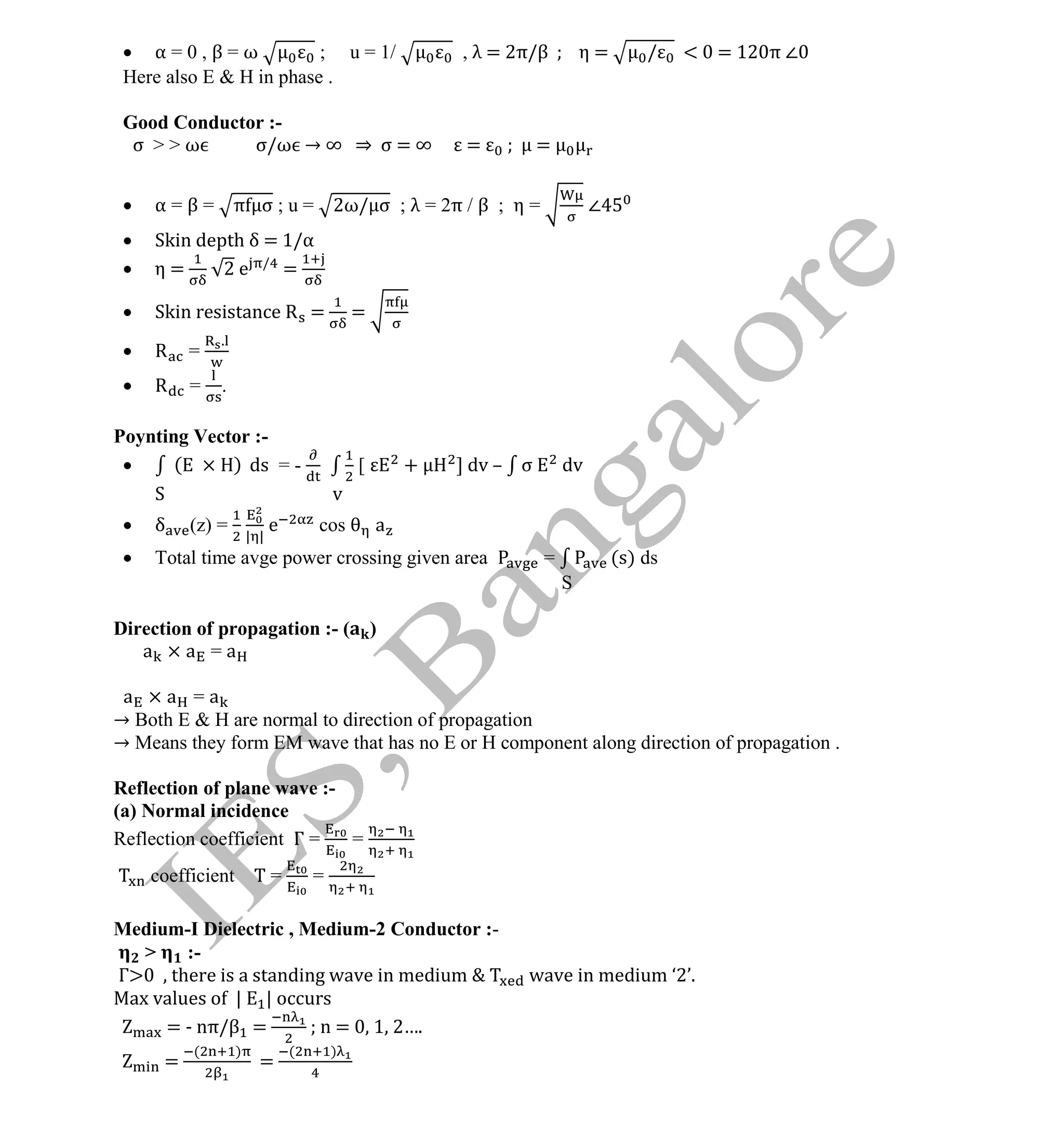 Institute Of Engineering Studies (IES,Bangalore) Formulae Sheet in ECE/TCE Department
16 No.1 Training center for GATE/IES/JTO/PSUs in Bangalore @ Malleshwaram &
Jayanagar, Bangalore. Ph: 0 99003 99699/ 0 97419 00225 / 080-32552008
Email : onlineies.com@gmail.com Site: www.onlineIES.com
Google+: http://bit.ly/gplus_iesgate FB: www.facebook.com/onlineies
 α = 0 , β = ω ; u = 1/ , λ = 2π/β η = / < = 12 π ∠
Here also E & H in phase .
Good Conductor :-
σ > > ω σ/ω → ∞ ⇒ σ = ∞ = =
 α = β = π σ ; u = 2ω/ σ ; λ = 2π / β ; η = ∠
 Skin depth δ = 1/α
 η = 2 e /
=
 Skin resistance R = =
 R =
.
 R = .
Poynting Vector :-
 ( ) ds = - [ + ] dv – σ dv
S v
 δ (z) =
| |
e cos a
 Total time avge power crossing given area = (s) ds
S
Direction of propagation :- ( )
a × a = a
a × a = a
→ Both E & H are normal to direction of propagation
→ Means they form EM wave that has no E or H component along direction of propagation .
Reflection of plane wave :-
(a) Normal incidence
Reflection coefficient Γ = =
coefficient Τ = =
Medium-I Dielectric , Medium-2 Conductor :-
> :-
Γ there is a standing wave in medium wave in medium ‘2’.
Max values of | | occurs
= - nπ/β = n = 1 2….
=
( )
=
( )
 
