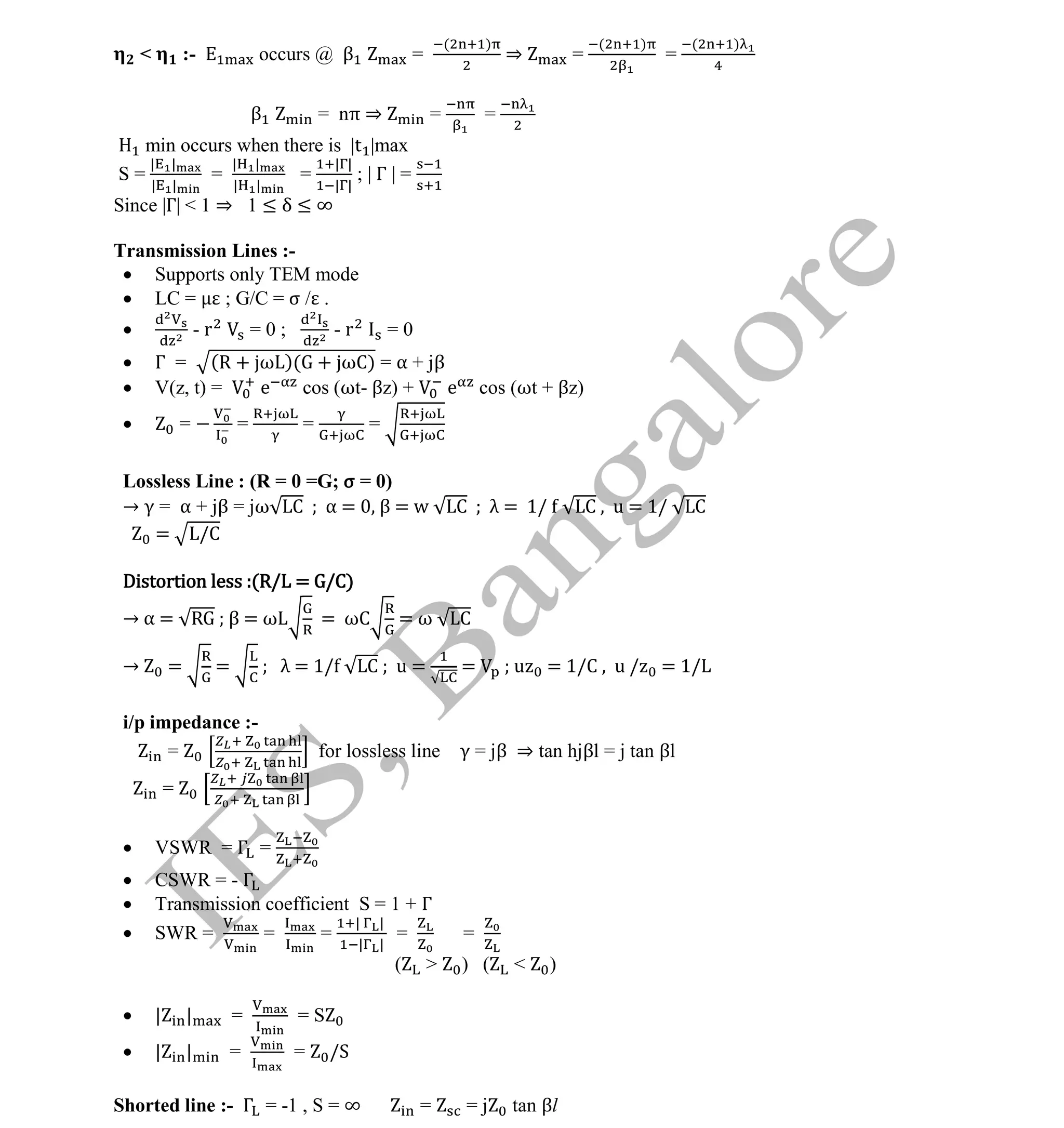 Institute Of Engineering Studies (IES,Bangalore) Formulae Sheet in ECE/TCE Department
17 No.1 Training center for GATE/IES/JTO/PSUs in Bangalore @ Malleshwaram &
Jayanagar, Bangalore. Ph: 0 99003 99699/ 0 97419 00225 / 080-32552008
Email : onlineies.com@gmail.com Site: www.onlineIES.com
Google+: http://bit.ly/gplus_iesgate FB: www.facebook.com/onlineies
< :- occurs @ β =
( )
⇒ =
( )
=
( )
β = nπ ⇒ = =
min occurs when there is |t |max
S =
| |
| |
=
| |
| |
=
| |
| |
; | Γ | =
Since |Γ| < 1 ⇒ 1 ≤ δ ≤ ∞
Transmission Lines :-
 Supports only TEM mode
 LC = ; G/C = σ / .
 - r = 0 ; - r = 0
 Γ = (R + ω )( + ωC) = α + jβ
 V(z, t) = e cos (ωt- βz) + e cos (ωt + βz)
 = = = =
Lossless Line : (R = 0 =G; σ = 0)
→ γ = α + jβ = jω C α = β = w C λ = 1/ C , u = 1/ C
= /C
Distortion less :(R/L = G/C)
→ α = R β = ω = ωC = ω C
→ = = λ = 1/ C ; u = = ; u = 1/C , u / = 1/L
i/p impedance :-
= for lossless line γ = jβ ⇒ tan hjβl = j tan βl
=
 VSWR = Γ =
 CSWR = - Γ
 Transmission coefficient S = 1 + Γ
 SWR = = =
| |
| |
= =
( > ) ( < )
 | | = = S
 | | = = /S
Shorted line :- Γ = -1 , S = ∞ = = j tan βl
 