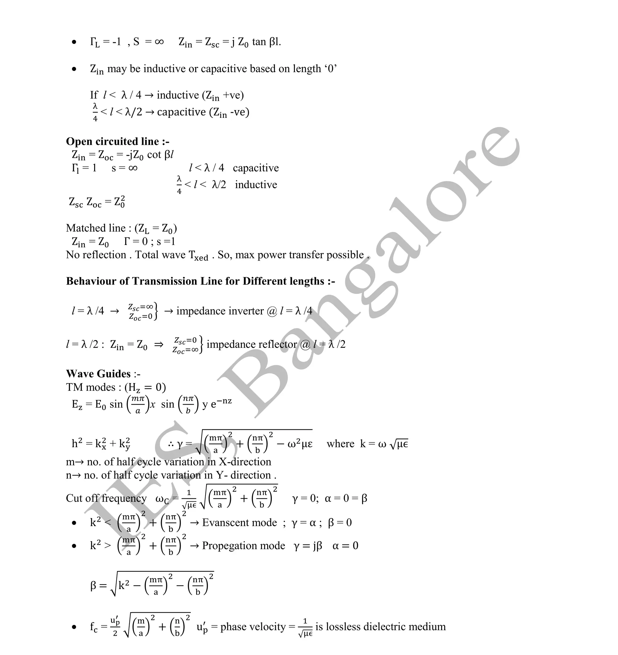 Institute Of Engineering Studies (IES,Bangalore) Formulae Sheet in ECE/TCE Department
18 No.1 Training center for GATE/IES/JTO/PSUs in Bangalore @ Malleshwaram &
Jayanagar, Bangalore. Ph: 0 99003 99699/ 0 97419 00225 / 080-32552008
Email : onlineies.com@gmail.com Site: www.onlineIES.com
Google+: http://bit.ly/gplus_iesgate FB: www.facebook.com/onlineies
 Γ = -1 , S = ∞ = = j tan βl.
 may be inductive or capacitive based on length ‘0’
If l < λ / 4 → inductive ( +ve)
< l < λ/2 → capacitive ( -ve)
Open circuited line :-
= = -j cot βl
Γ = 1 s = ∞ l < λ / 4 capacitive
< l < λ/2 inductive
=
Matched line : ( = )
= Γ = 0 ; s =1
No reflection . Total wave . So, max power transfer possible .
Behaviour of Transmission Line for Different lengths :-
l = λ /4 → → impedance inverter @ l = λ /4
l = λ /2 : = ⇒ impedance reflector @ l = λ /2
Wave Guides :-
TM modes : ( = )
= sin x sin y e
h = k + k ∴ γ = + ω where k = ω
m→ no. of half cycle variation in X-direction
n→ no. of half cycle variation in Y- direction .
Cut off frequency ω = + γ = 0; α = 0 = β
 k < + → Evanscent mode ; γ = α ; β = 0
 k > + → Propegation mode γ = β α =
β = k
 = + u = phase velocity = is lossless dielectric medium
 