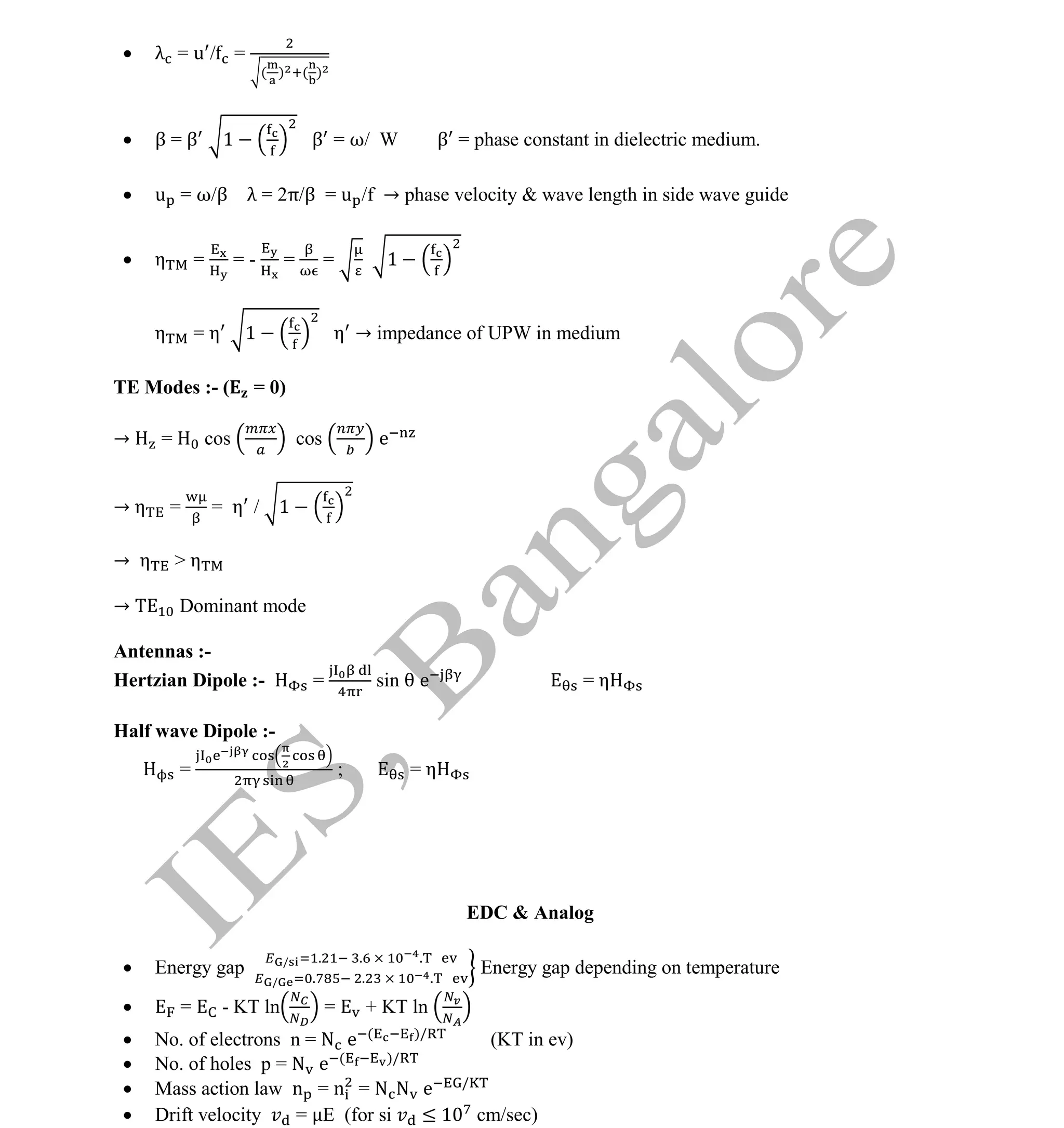 Institute Of Engineering Studies (IES,Bangalore) Formulae Sheet in ECE/TCE Department
19 No.1 Training center for GATE/IES/JTO/PSUs in Bangalore @ Malleshwaram &
Jayanagar, Bangalore. Ph: 0 99003 99699/ 0 97419 00225 / 080-32552008
Email : onlineies.com@gmail.com Site: www.onlineIES.com
Google+: http://bit.ly/gplus_iesgate FB: www.facebook.com/onlineies
 λ = u / =
( ) ( )
 β = β 1 β = ω/ W β = phase constant in dielectric medium.
 u = ω/β λ = 2π/β = u /f → phase velocity & wave length in side wave guide
 η = = - = = 1
η = η 1 η → impedance of UPW in medium
TE Modes :- ( = 0)
→ = cos cos e
→ η = = η / 1
→ η > η
→ Dominant mode
Antennas :-
Hertzian Dipole :- = sin e = η
Half wave Dipole :-
= ; = η
EDC & Analog
 Energy gap / . . .
/ . . .
Energy gap depending on temperature
 = - KT ln = + KT ln
 No. of electrons n = N e ( )/
(KT in ev)
 No. of holes p = N e ( )/
 Mass action law n = n = N N e /
 Drift velocity = E (for si ≤ 1 cm/sec)
 