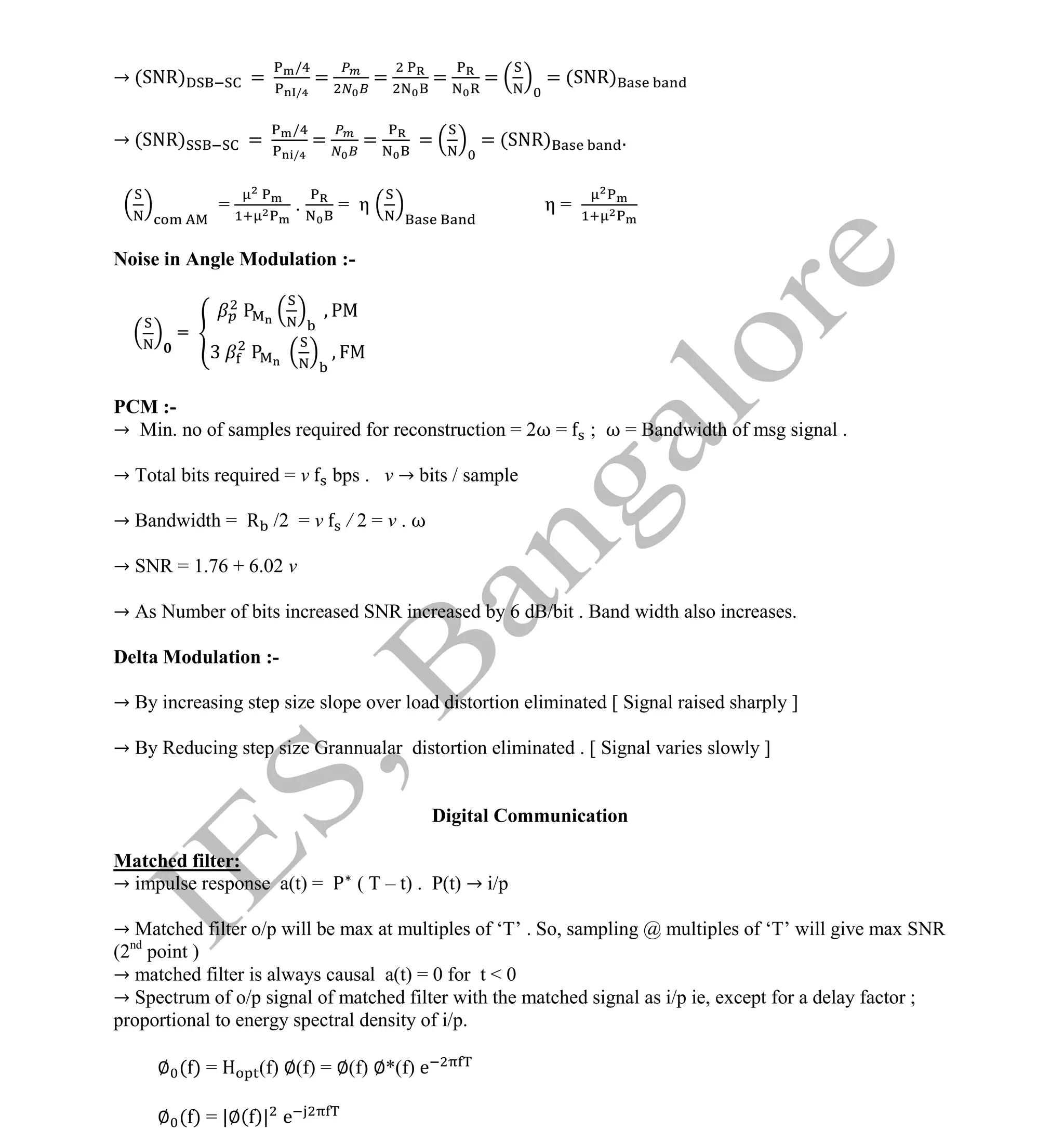 Institute Of Engineering Studies (IES,Bangalore) Formulae Sheet in ECE/TCE Department
2 No.1 Training center for GATE/IES/JTO/PSUs in Bangalore @ Malleshwaram &
Jayanagar, Bangalore. Ph: 0 99003 99699/ 0 97419 00225 / 080-32552008
Email : onlineies.com@gmail.com Site: www.onlineIES.com
Google+: http://bit.ly/gplus_iesgate FB: www.facebook.com/onlineies
→ (SNR) =
/
/
= = = = = (SNR)
→ (SNR) =
/
/
= = = = (SNR) .
= . = η η =
Noise in Angle Modulation :-
=
PCM :-
→ Min. no of samples required for reconstruction = 2ω = ; ω = Bandwidth of msg signal .
→ Total bits required = v bps . v → bits / sample
→ Bandwidth = R /2 = v / 2 = v . ω
→ SNR = 1.76 + 6.02 v
→ As Number of bits increased SNR increased by 6 dB/bit . Band width also increases.
Delta Modulation :-
→ By increasing step size slope over load distortion eliminated [ Signal raised sharply ]
→ By Reducing step size Grannualar distortion eliminated . [ Signal varies slowly ]
Digital Communication
Matched filter:
→ impulse response a(t) = ( T – t) . P(t) → i/p
→ Matched filter o/p will be max at multiples of ‘T’ . So, sampling @ multiples of ‘T’ will give max SNR
(2nd
point )
→ matched filter is always causal a(t) = 0 for t < 0
→ Spectrum of o/p signal of matched filter with the matched signal as i/p ie, except for a delay factor ;
proportional to energy spectral density of i/p.
∅ ( ) = (f) ∅(f) = ∅(f) ∅*(f) e
∅ ( ) = |∅( )| e
 