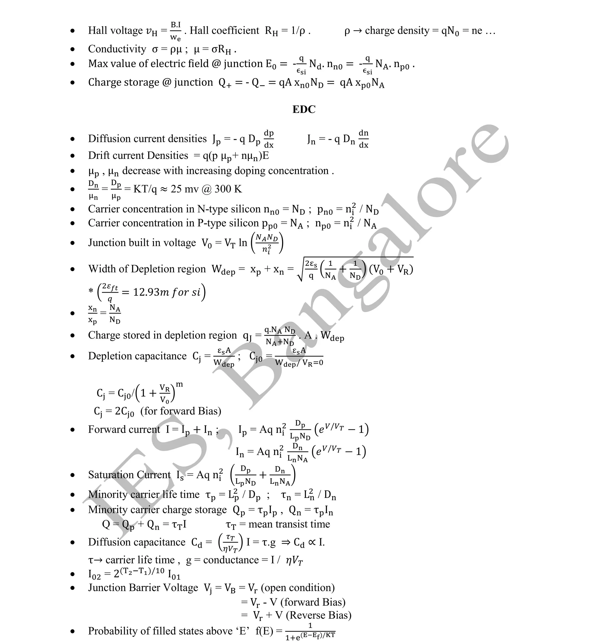 Institute Of Engineering Studies (IES,Bangalore) Formulae Sheet in ECE/TCE Department
20 No.1 Training center for GATE/IES/JTO/PSUs in Bangalore @ Malleshwaram &
Jayanagar, Bangalore. Ph: 0 99003 99699/ 0 97419 00225 / 080-32552008
Email : onlineies.com@gmail.com Site: www.onlineIES.com
Google+: http://bit.ly/gplus_iesgate FB: www.facebook.com/onlineies
 Hall voltage =
.
. Hall coefficient R = 1/ρ . ρ → charge density = qN = ne …
 Conductivity σ = ρ ; = σR .
 Max value of electric field @ junction = - N . n = - N . n .
 Charge storage @ junction = - = qA x N = qA x N
EDC
 Diffusion current densities J = - q D J = - q D
 Drift current Densities = q(p + n )E
 , decrease with increasing doping concentration .
 = = KT/q ≈ 25 mv @ 300 K
 Carrier concentration in N-type silicon n = N ; p = n / N
 Carrier concentration in P-type silicon p = N ; n = n / N
 Junction built in voltage = ln
 Width of Depletion region = x + x = + ( + )
* = 12.9
 =
 Charge stored in depletion region q =
.
. A .
 Depletion capacitance C = ; C =
/
C = C / 1 +
C = 2C (for forward Bias)
 Forward current I = + ; = Aq n /
1
= Aq n /
1
 Saturation Current = Aq n +
 Minority carrier life time = / D ; = / D
 Minority carrier charge storage = , =
Q = + = I = mean transist time
 Diffusion capacitance C = I = .g ⇒ C ∝ I.
→ carrier life time , g = conductance = I /
 = 2( )/
 Junction Barrier Voltage = = (open condition)
= - V (forward Bias)
= + V (Reverse Bias)
 Probability of filled states above ‘E’ f(E) = ( )/
 