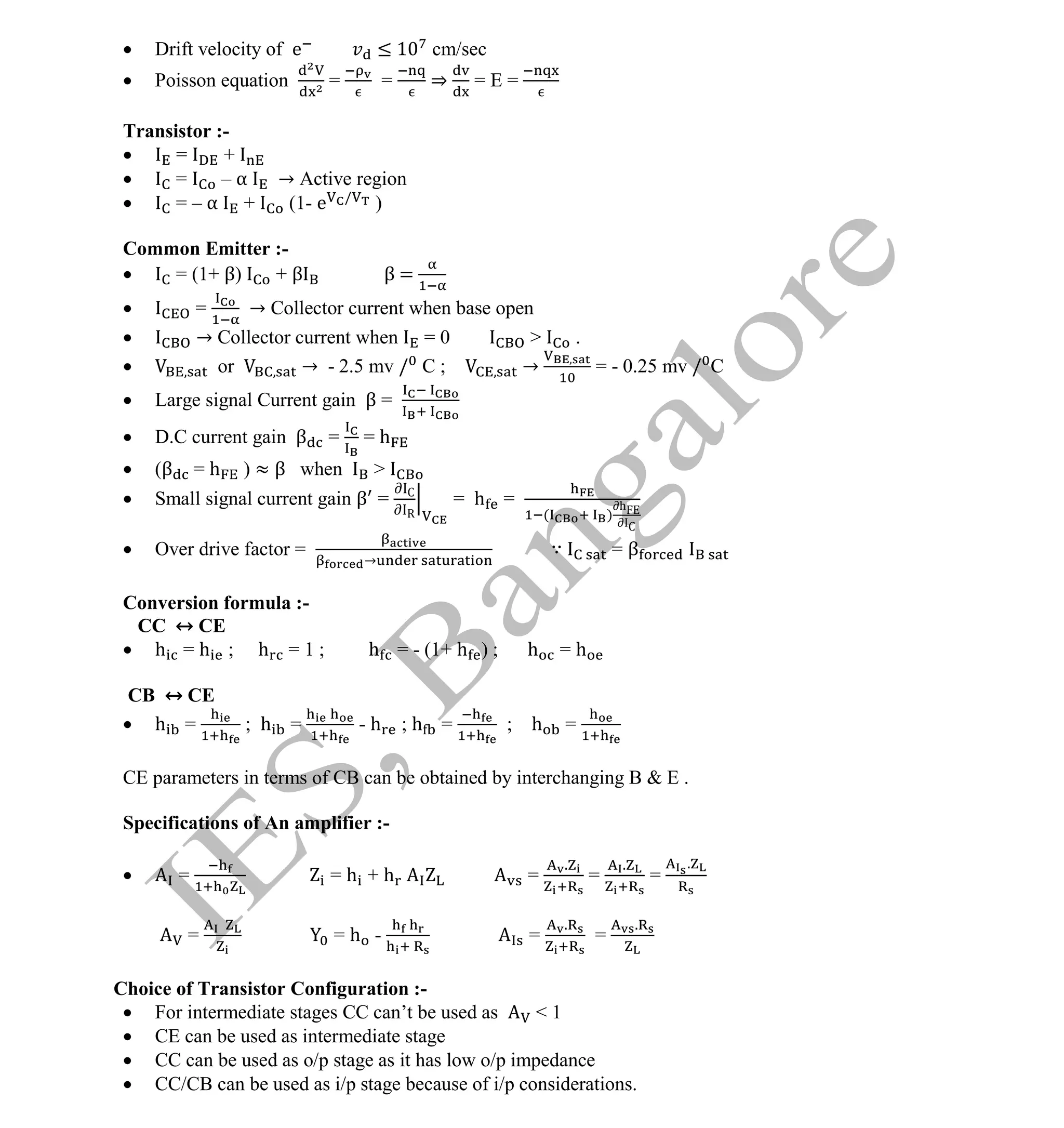 Institute Of Engineering Studies (IES,Bangalore) Formulae Sheet in ECE/TCE Department
21 No.1 Training center for GATE/IES/JTO/PSUs in Bangalore @ Malleshwaram &
Jayanagar, Bangalore. Ph: 0 99003 99699/ 0 97419 00225 / 080-32552008
Email : onlineies.com@gmail.com Site: www.onlineIES.com
Google+: http://bit.ly/gplus_iesgate FB: www.facebook.com/onlineies
 Drift velocity of e ≤ 1 cm/sec
 Poisson equation = = ⇒ = E =
Transistor :-
 = +
 = – α → Active region
 = – α + (1- e /
)
Common Emitter :-
 = (1+ β) + β β =
 = → Collector current when base open
 → Collector current when = 0 > .
 or → - 2.5 mv / C ; → = - 0.25 mv / C
 Large signal Current gain β =
 D.C current gain β = = h
 (β = h ) ≈ β when >
 Small signal current gain β = C
R
= h =
( )
h
C
 Over drive factor =
→
∵ = β
Conversion formula :-
CC ↔ CE
 h = h ; h = 1 ; h = - (1+ h ) ; h = h
CB ↔ CE
 h = ; h = - h ; h = ; h =
CE parameters in terms of CB can be obtained by interchanging B & E .
Specifications of An amplifier :-
 = = h + h =
.
=
.
=
.
= = h - =
.
=
.
Choice of Transistor Configuration :-
 For intermediate stages CC can’t be used as < 1
 CE can be used as intermediate stage
 CC can be used as o/p stage as it has low o/p impedance
 CC/CB can be used as i/p stage because of i/p considerations.
 