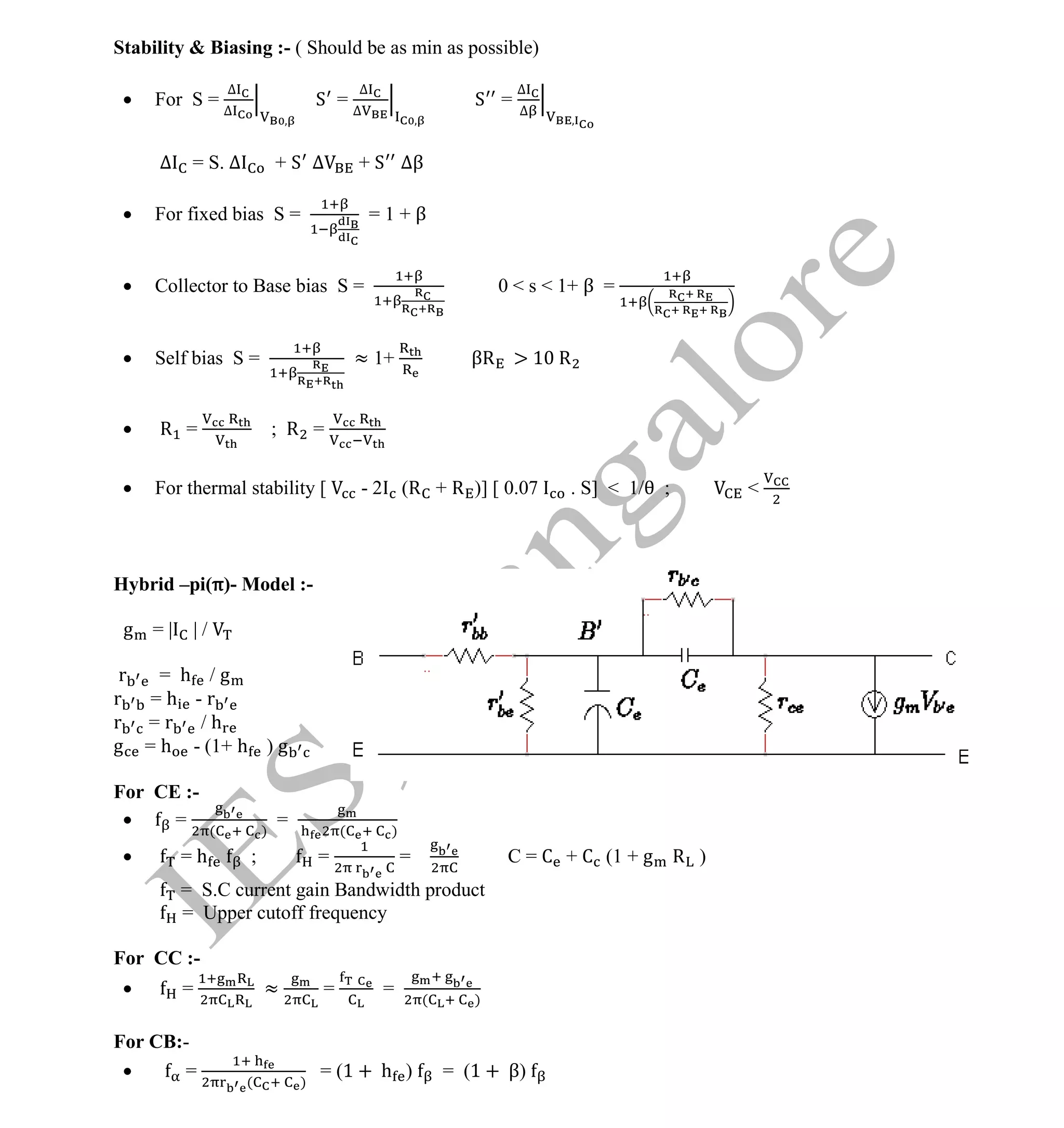 Institute Of Engineering Studies (IES,Bangalore) Formulae Sheet in ECE/TCE Department
22 No.1 Training center for GATE/IES/JTO/PSUs in Bangalore @ Malleshwaram &
Jayanagar, Bangalore. Ph: 0 99003 99699/ 0 97419 00225 / 080-32552008
Email : onlineies.com@gmail.com Site: www.onlineIES.com
Google+: http://bit.ly/gplus_iesgate FB: www.facebook.com/onlineies
Stability & Biasing :- ( Should be as min as possible)
 For S =
∆
∆
S =
∆
∆
S =
∆
∆
∆ = S. ∆ + S ∆ + S ∆β
 For fixed bias S = = 1 + β
 Collector to Base bias S = 0 < s < 1+ β =
 Self bias S = ≈ 1+ βR > 10 R
 R = ; R =
 For thermal stability [ - 2 (R + R )] [ 0.07 . S] < 1/ ; <
Hybrid –pi(π)- Model :-
g = | | /
r = h / g
r = h - r
r = r / h
g = h - (1+ h ) g
For CE :-
 = ( )
= ( )
 = h ; = = C = C + C (1 + g R )
= S.C current gain Bandwidth product
= Upper cutoff frequency
For CC :-
 = ≈ = =
( )
For CB:-
 = ( )
= (1 + h ) = (1 + β)
 