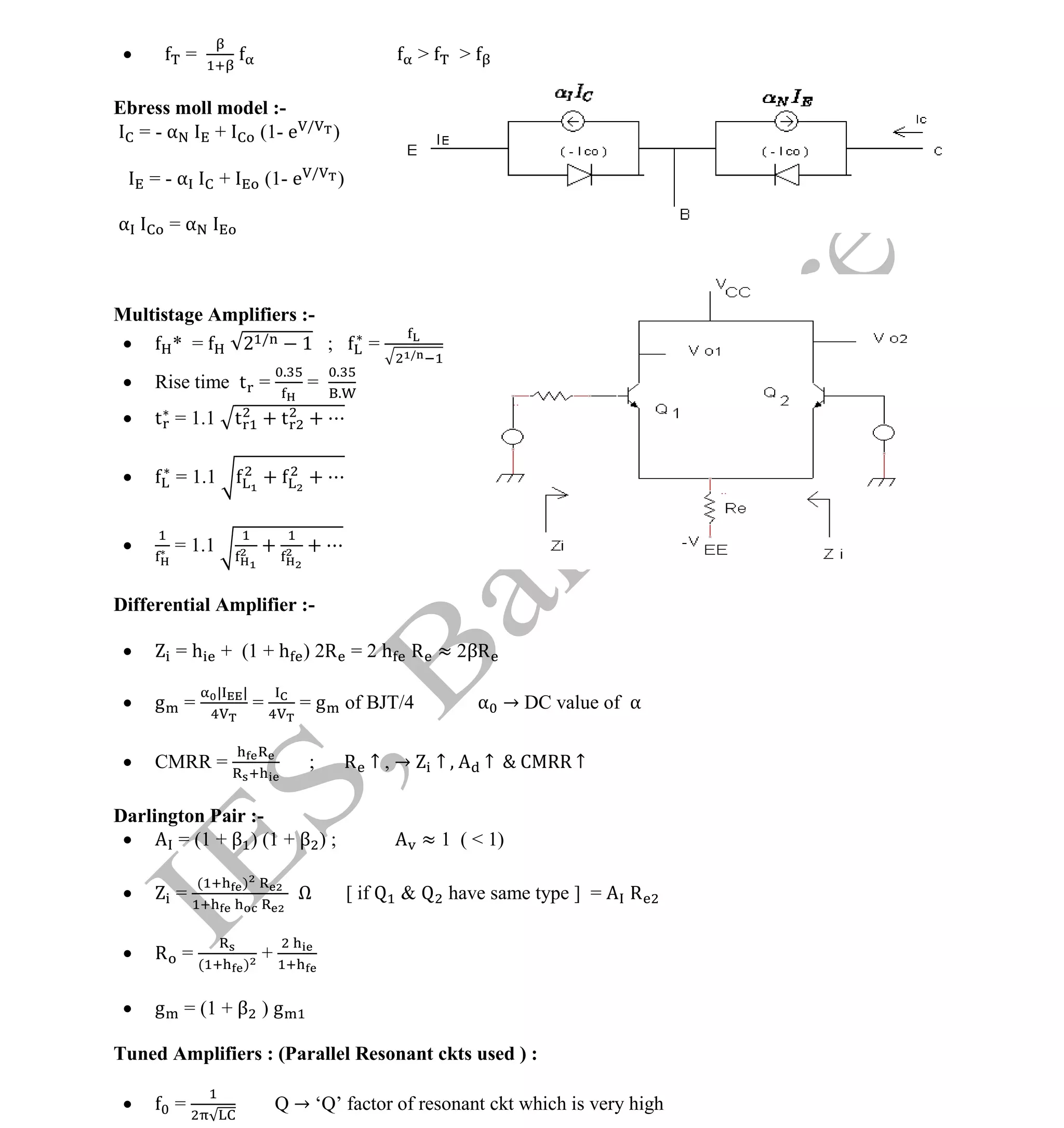 Institute Of Engineering Studies (IES,Bangalore) Formulae Sheet in ECE/TCE Department
23 No.1 Training center for GATE/IES/JTO/PSUs in Bangalore @ Malleshwaram &
Jayanagar, Bangalore. Ph: 0 99003 99699/ 0 97419 00225 / 080-32552008
Email : onlineies.com@gmail.com Site: www.onlineIES.com
Google+: http://bit.ly/gplus_iesgate FB: www.facebook.com/onlineies
 = > >
Ebress moll model :-
= - α + (1- e /
)
= - α + (1- e /
)
α = α
Multistage Amplifiers :-
 * = 2 / 1 ; = /
 Rise time t =
.
=
.
.
 t = 1.1 t + t +
 = 1.1 + +
 = 1.1 + +
Differential Amplifier :-
 = h + (1 + h ) 2R = 2 h R ≈ 2βR
 g =
| |
= = g of BJT/4 α → DC value of α
 CMRR = ; R ↑ , → ↑ ↑ C RR ↑
Darlington Pair :-
 = (1 + β ) (1 + β ) ; ≈ 1 ( < 1)
 =
( )
Ω [ if & have same type ] = R
 R = ( )
+
 g = (1 + β ) g
Tuned Amplifiers : (Parallel Resonant ckts used ) :
 = Q → ‘Q’ factor of resonant ckt which is very high
 