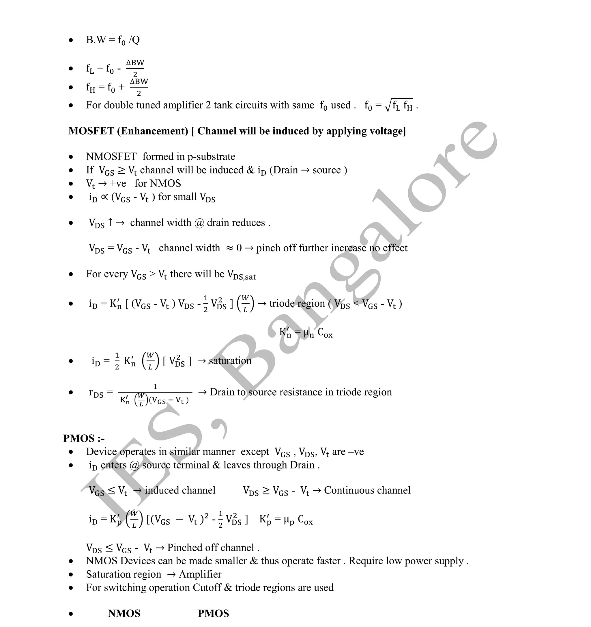 Institute Of Engineering Studies (IES,Bangalore) Formulae Sheet in ECE/TCE Department
24 No.1 Training center for GATE/IES/JTO/PSUs in Bangalore @ Malleshwaram &
Jayanagar, Bangalore. Ph: 0 99003 99699/ 0 97419 00225 / 080-32552008
Email : onlineies.com@gmail.com Site: www.onlineIES.com
Google+: http://bit.ly/gplus_iesgate FB: www.facebook.com/onlineies
 B.W = /Q
 = -
∆
 = +
∆
 For double tuned amplifier 2 tank circuits with same used . = .
MOSFET (Enhancement) [ Channel will be induced by applying voltage]
 NMOSFET formed in p-substrate
 If ≥ channel will be induced & i (Drain → source )
 → +ve for NMOS
 i ∝ ( - ) for small
 ↑ → channel width @ drain reduces .
= - channel width ≈ 0 → pinch off further increase no effect
 For every > there will be
 i = [ ( - ) - ] → triode region ( < - )
= C
 i = [ ] → saturation
 r =
( )
→ Drain to source resistance in triode region
PMOS :-
 Device operates in similar manner except , , are –ve
 i enters @ source terminal & leaves through Drain .
≤ → induced channel ≥ - → Continuous channel
i = [( ) - ] = C
≤ - → Pinched off channel .
 NMOS Devices can be made smaller & thus operate faster . Require low power supply .
 Saturation region → Amplifier
 For switching operation Cutoff & triode regions are used
 NMOS PMOS
 