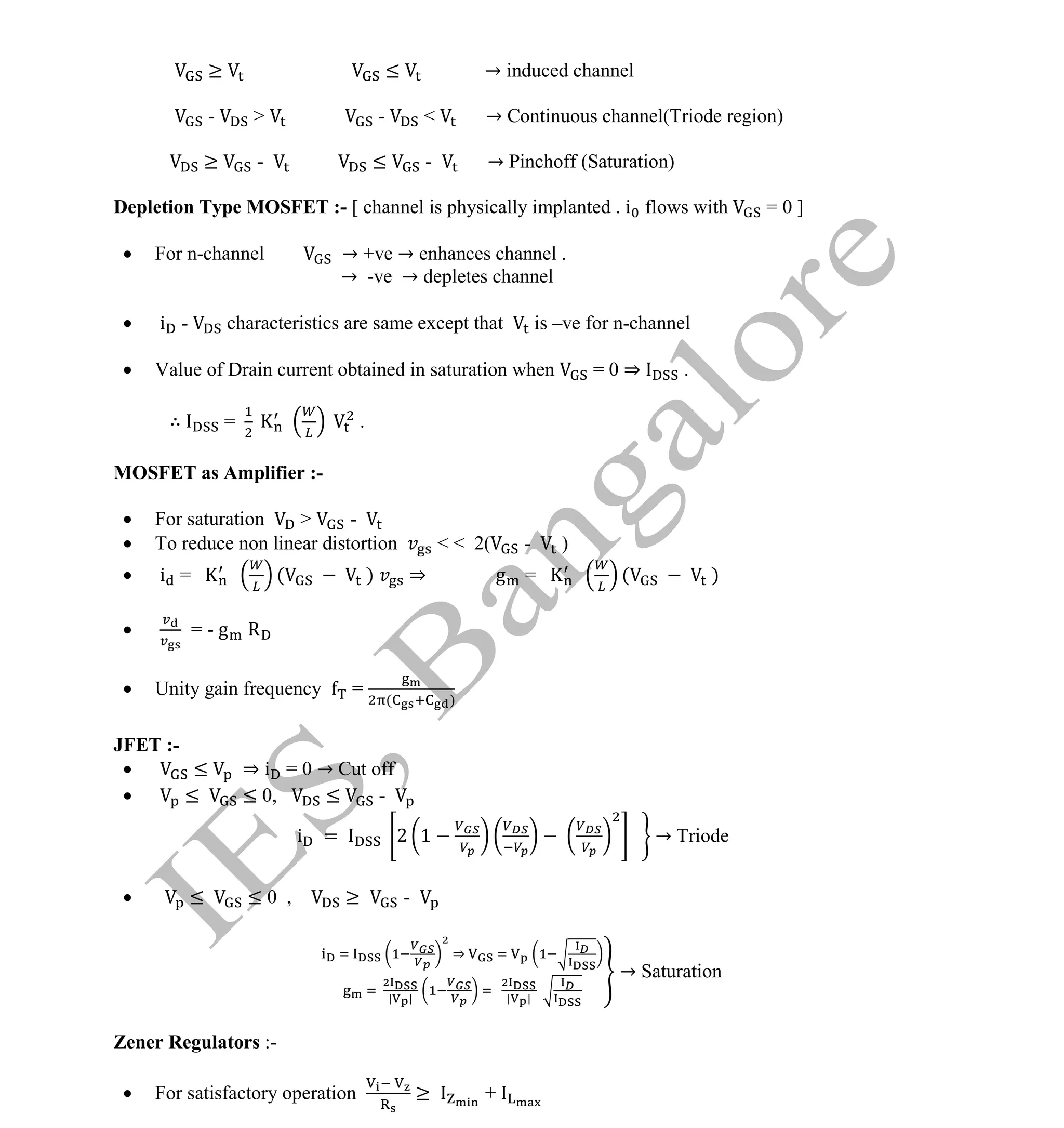 Institute Of Engineering Studies (IES,Bangalore) Formulae Sheet in ECE/TCE Department
25 No.1 Training center for GATE/IES/JTO/PSUs in Bangalore @ Malleshwaram &
Jayanagar, Bangalore. Ph: 0 99003 99699/ 0 97419 00225 / 080-32552008
Email : onlineies.com@gmail.com Site: www.onlineIES.com
Google+: http://bit.ly/gplus_iesgate FB: www.facebook.com/onlineies
≥ ≤ → induced channel
- > - < → Continuous channel(Triode region)
≥ - ≤ - → Pinchoff (Saturation)
Depletion Type MOSFET :- [ channel is physically implanted . i flows with = 0 ]
 For n-channel → +ve → enhances channel .
→ -ve → depletes channel
 i - characteristics are same except that is –ve for n-channel
 Value of Drain current obtained in saturation when = 0 ⇒ .
∴ = .
MOSFET as Amplifier :-
 For saturation > -
 To reduce non linear distortion < < 2( - )
 i = ( ) ⇒ g = ( )
 = - g R
 Unity gain frequency = ( )
JFET :-
 ≤ ⇒ i = 0 → Cut off
 ≤ ≤ 0, ≤ -
i = 2 1 → Triode
 ≤ ≤ 0 , ≥ -
⇒
| | | |
→ Saturation
Zener Regulators :-
 For satisfactory operation ≥ +
 
