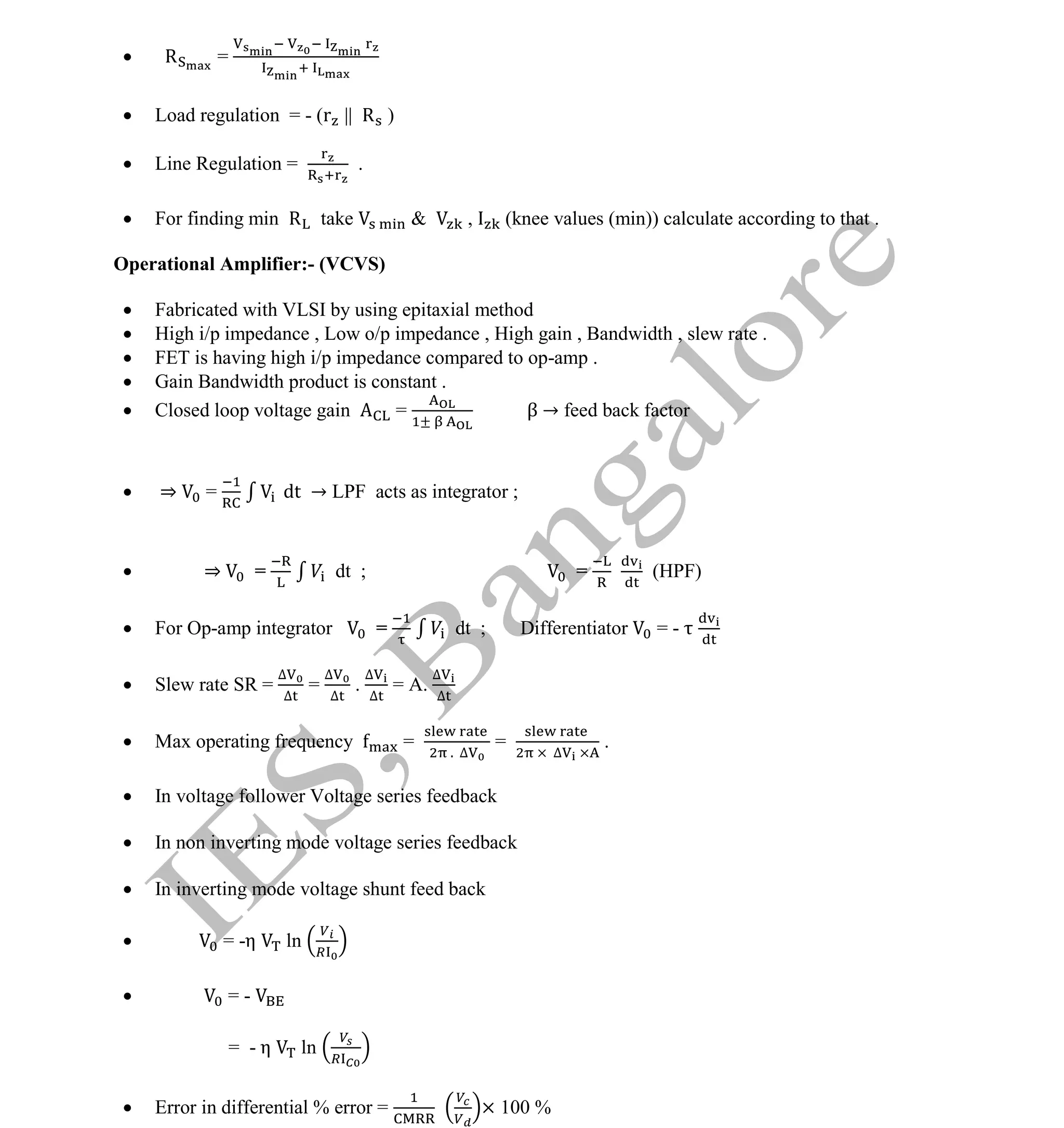 Institute Of Engineering Studies (IES,Bangalore) Formulae Sheet in ECE/TCE Department
26 No.1 Training center for GATE/IES/JTO/PSUs in Bangalore @ Malleshwaram &
Jayanagar, Bangalore. Ph: 0 99003 99699/ 0 97419 00225 / 080-32552008
Email : onlineies.com@gmail.com Site: www.onlineIES.com
Google+: http://bit.ly/gplus_iesgate FB: www.facebook.com/onlineies
 R =
 Load regulation = - (r || R )
 Line Regulation = .
 For finding min R take & , (knee values (min)) calculate according to that .
Operational Amplifier:- (VCVS)
 Fabricated with VLSI by using epitaxial method
 High i/p impedance , Low o/p impedance , High gain , Bandwidth , slew rate .
 FET is having high i/p impedance compared to op-amp .
 Gain Bandwidth product is constant .
 Closed loop voltage gain = β → feed back factor
 ⇒ = dt → LPF acts as integrator ;
 ⇒ = dt ; = (HPF)
 For Op-amp integrator = dt ; Differentiator = -
 Slew rate SR =
∆
∆
=
∆
∆
.
∆
∆
= A.
∆
∆
 Max operating frequency = . ∆
= ∆
.
 In voltage follower Voltage series feedback
 In non inverting mode voltage series feedback
 In inverting mode voltage shunt feed back
 = -η ln
 = -
= - η ln
 Error in differential % error = × 100 %
 
