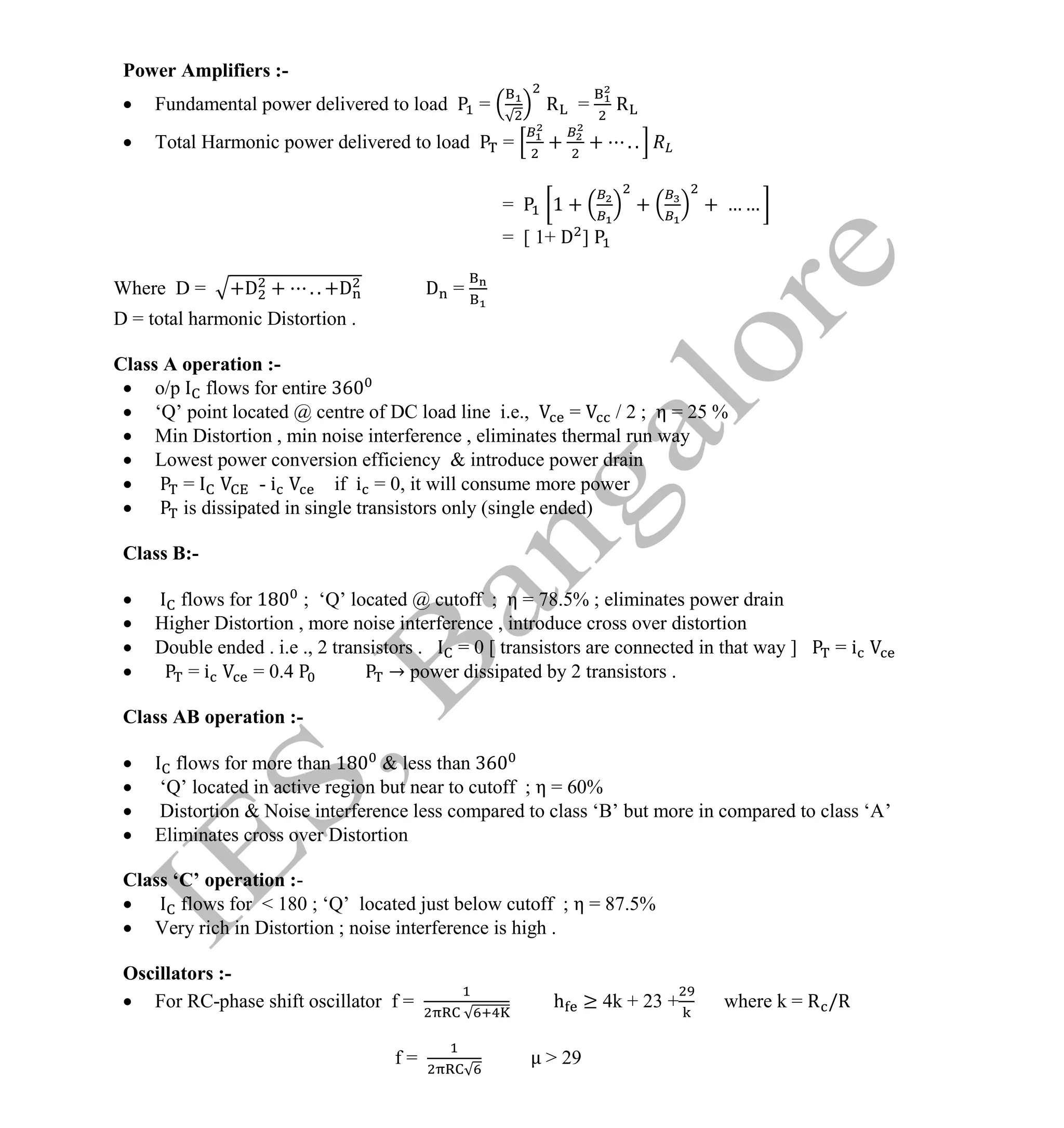 Institute Of Engineering Studies (IES,Bangalore) Formulae Sheet in ECE/TCE Department
27 No.1 Training center for GATE/IES/JTO/PSUs in Bangalore @ Malleshwaram &
Jayanagar, Bangalore. Ph: 0 99003 99699/ 0 97419 00225 / 080-32552008
Email : onlineies.com@gmail.com Site: www.onlineIES.com
Google+: http://bit.ly/gplus_iesgate FB: www.facebook.com/onlineies
Power Amplifiers :-
 Fundamental power delivered to load = R = R
 Total Harmonic power delivered to load = + + . .
= 1 + + + … …
= [ 1+ D ]
Where D = +D + . . +D D =
D = total harmonic Distortion .
Class A operation :-
 o/p flows for entire
 ‘Q’ point located @ centre of DC load line i.e., = / 2 ; η = 25 %
 Min Distortion , min noise interference , eliminates thermal run way
 Lowest power conversion efficiency & introduce power drain
 = - i if i = 0, it will consume more power
 is dissipated in single transistors only (single ended)
Class B:-
 flows for 18 ; ‘Q’ located @ cutoff ; η = 78.5% ; eliminates power drain
 Higher Distortion , more noise interference , introduce cross over distortion
 Double ended . i.e ., 2 transistors . = 0 [ transistors are connected in that way ] = i
 = i = 0.4 → power dissipated by 2 transistors .
Class AB operation :-
 flows for more than 18 & less than
 ‘Q’ located in active region but near to cutoff ; η = 60%
 Distortion & Noise interference less compared to class ‘B’ but more in compared to class ‘A’
 Eliminates cross over Distortion
Class ‘C’ operation :-
 flows for < 180 ; ‘Q’ located just below cutoff ; η = 87.5%
 Very rich in Distortion ; noise interference is high .
Oscillators :-
 For RC-phase shift oscillator f = h ≥ 4k + 23 + where k = R /R
f = > 29
 