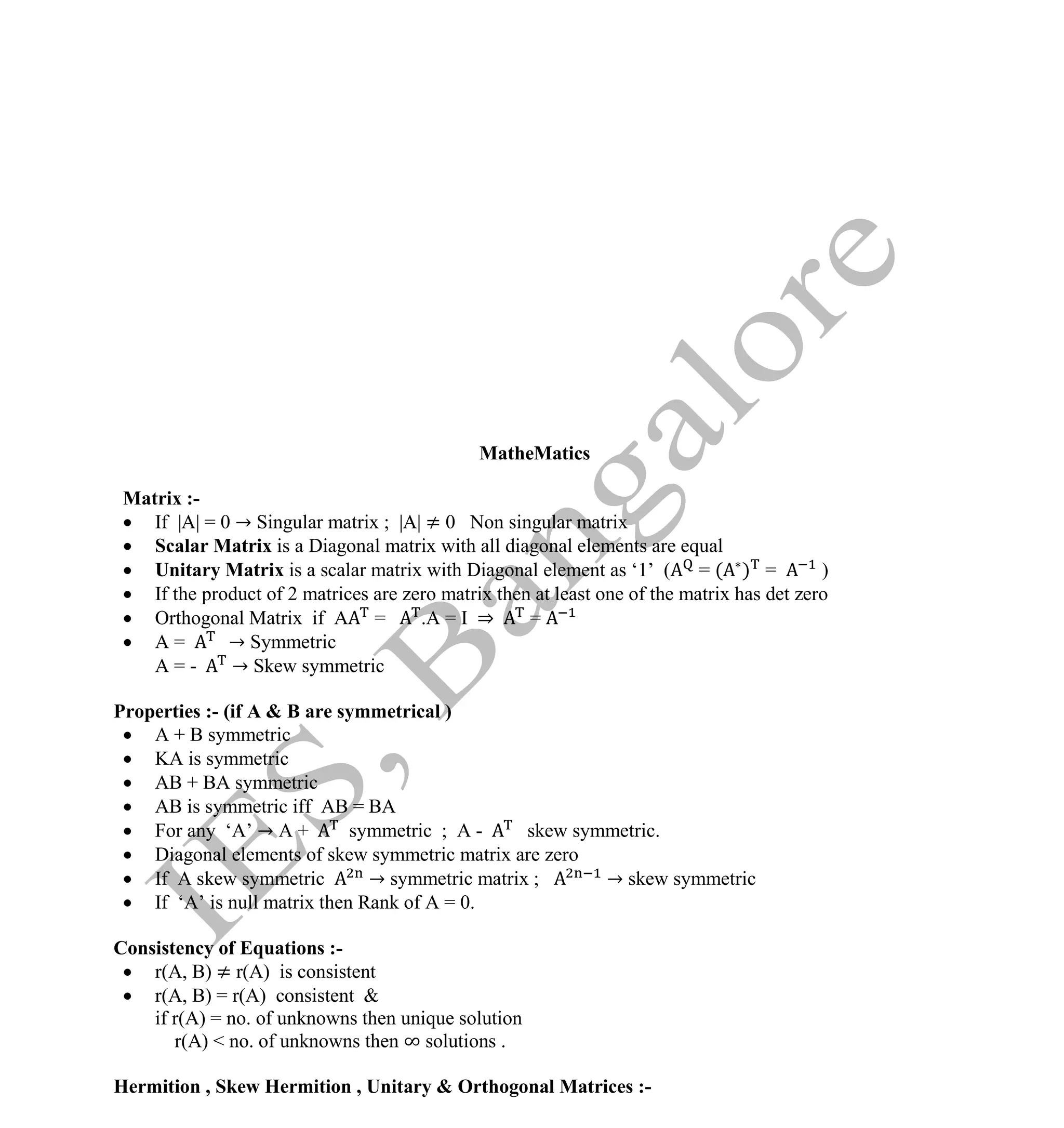Institute Of Engineering Studies (IES,Bangalore) Formulae Sheet in ECE/TCE Department
29 No.1 Training center for GATE/IES/JTO/PSUs in Bangalore @ Malleshwaram &
Jayanagar, Bangalore. Ph: 0 99003 99699/ 0 97419 00225 / 080-32552008
Email : onlineies.com@gmail.com Site: www.onlineIES.com
Google+: http://bit.ly/gplus_iesgate FB: www.facebook.com/onlineies
MatheMatics
Matrix :-
 If |A| = 0 → Singular matrix ; |A| ≠ 0 Non singular matrix
 Scalar Matrix is a Diagonal matrix with all diagonal elements are equal
 Unitary Matrix is a scalar matrix with Diagonal element as ‘1’ ( = ( ) = )
 If the product of 2 matrices are zero matrix then at least one of the matrix has det zero
 Orthogonal Matrix if A = .A = I ⇒ =
 A = → Symmetric
A = - → Skew symmetric
Properties :- (if A & B are symmetrical )
 A + B symmetric
 KA is symmetric
 AB + BA symmetric
 AB is symmetric iff AB = BA
 For any ‘A’ → A + symmetric ; A - skew symmetric.
 Diagonal elements of skew symmetric matrix are zero
 If A skew symmetric → symmetric matrix ; → skew symmetric
 If ‘A’ is null matrix then Rank of A = 0.
Consistency of Equations :-
 r(A, B) ≠ r(A) is consistent
 r(A, B) = r(A) consistent &
if r(A) = no. of unknowns then unique solution
r(A) < no. of unknowns then ∞ solutions .
Hermition , Skew Hermition , Unitary & Orthogonal Matrices :-
 
