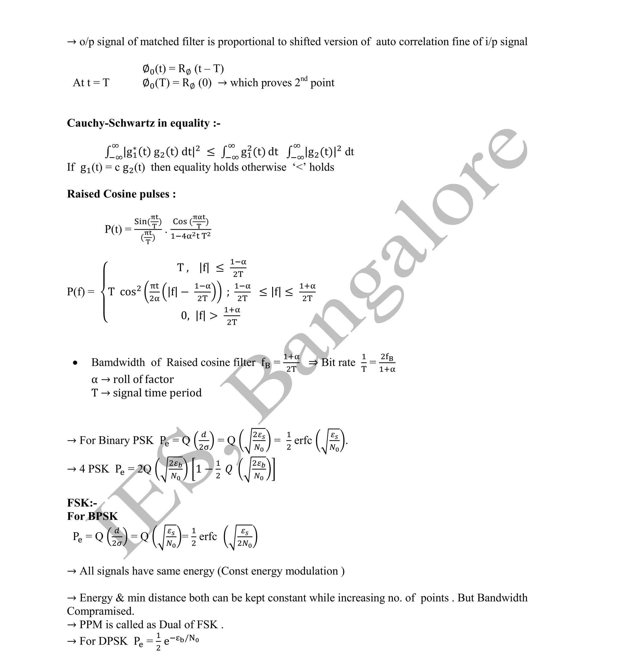 Institute Of Engineering Studies (IES,Bangalore) Formulae Sheet in ECE/TCE Department
3 No.1 Training center for GATE/IES/JTO/PSUs in Bangalore @ Malleshwaram &
Jayanagar, Bangalore. Ph: 0 99003 99699/ 0 97419 00225 / 080-32552008
Email : onlineies.com@gmail.com Site: www.onlineIES.com
Google+: http://bit.ly/gplus_iesgate FB: www.facebook.com/onlineies
→ o/p signal of matched filter is proportional to shifted version of auto correlation fine of i/p signal
∅ (t) = R∅ (t – T)
At t = T ∅ (T) = R∅ (0) → which proves 2nd
point
Cauchy-Schwartz in equality :-
|g (t) g (t) dt| ≤ g (t) dt |g (t)| dt
If g (t) = c g (t) then equality holds otherwise ‘<’ holds
Raised Cosine pulses :
P(t) =
( )
( )
.
( )
P(f) =
| | ≤
cos | | ≤ | | ≤
| |
 Bamdwidth of Raised cosine filter = ⇒ Bit rate =
α → roll o actor
→ signal time period
→ For Binary PSK = Q = Q = erfc .
→ 4 PSK = 2Q 1
FSK:-
For BPSK
= Q = Q = erfc
→ All signals have same energy (Const energy modulation )
→ Energy & min distance both can be kept constant while increasing no. of points . But Bandwidth
Compramised.
→ PPM is called as Dual of FSK .
→ For DPSK = e /
 