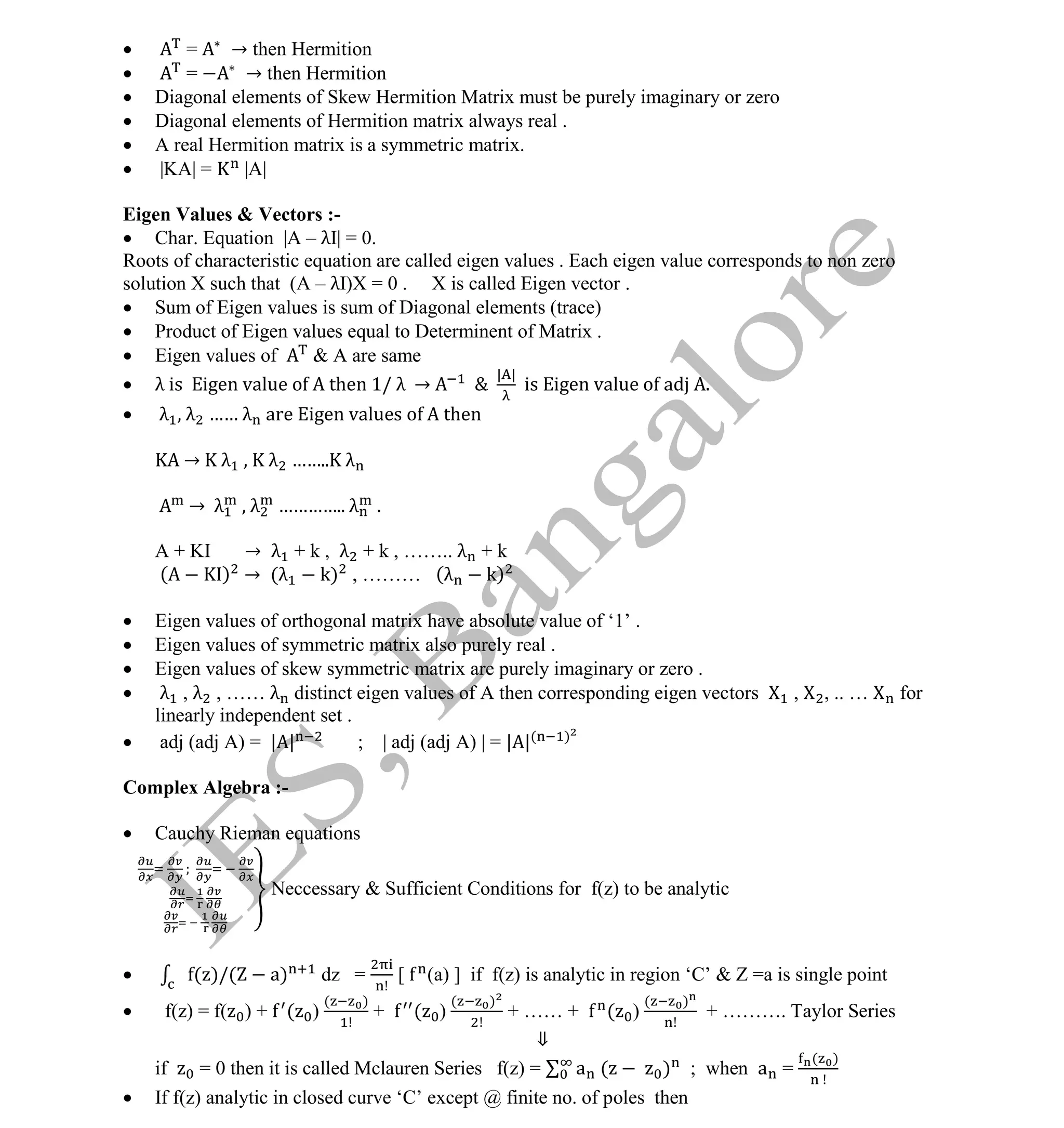Institute Of Engineering Studies (IES,Bangalore) Formulae Sheet in ECE/TCE Department
30 No.1 Training center for GATE/IES/JTO/PSUs in Bangalore @ Malleshwaram &
Jayanagar, Bangalore. Ph: 0 99003 99699/ 0 97419 00225 / 080-32552008
Email : onlineies.com@gmail.com Site: www.onlineIES.com
Google+: http://bit.ly/gplus_iesgate FB: www.facebook.com/onlineies
 = → then Hermition
 = → then Hermition
 Diagonal elements of Skew Hermition Matrix must be purely imaginary or zero
 Diagonal elements of Hermition matrix always real .
 A real Hermition matrix is a symmetric matrix.
 |KA| = |A|
Eigen Values & Vectors :-
 Char. Equation |A – λI| = 0.
Roots of characteristic equation are called eigen values . Each eigen value corresponds to non zero
solution X such that (A – λI)X = 0 . X is called Eigen vector .
 Sum of Eigen values is sum of Diagonal elements (trace)
 Product of Eigen values equal to Determinent of Matrix .
 Eigen values of & A are same
 λ is igen value o then 1/ λ → &
| |
is Eigen value of adj A.
 λ , λ …… λ are Eigen values of A then
→ λ , K λ …….. λ
→ λ , λ ………….. λ .
A + KI → λ + k , λ + k , …….. λ + k
( ) → (λ k) , ……… (λ k)
 Eigen values of orthogonal matrix have absolute value of ‘1’ .
 Eigen values of symmetric matrix also purely real .
 Eigen values of skew symmetric matrix are purely imaginary or zero .
 λ , λ , …… λ distinct eigen values of A then corresponding eigen vectors , , .. … for
linearly independent set .
 adj (adj A) = | | ; | adj (adj A) | = | |( )
Complex Algebra :-
 Cauchy Rieman equations
Neccessary & Sufficient Conditions for f(z) to be analytic
 ( )/( a) dz = [ (a) ] if f(z) is analytic in region ‘C’ & Z =a is single point
 f(z) = f( ) + ( )
( )
+ ( )
( )
+ …… + ( )
( )
+ ………. Taylor Series
⇓
if = 0 then it is called Mclauren Series f(z) = a ( ) ; when a =
( )
 If f(z) analytic in closed curve ‘C’ except @ finite no. of poles then
 