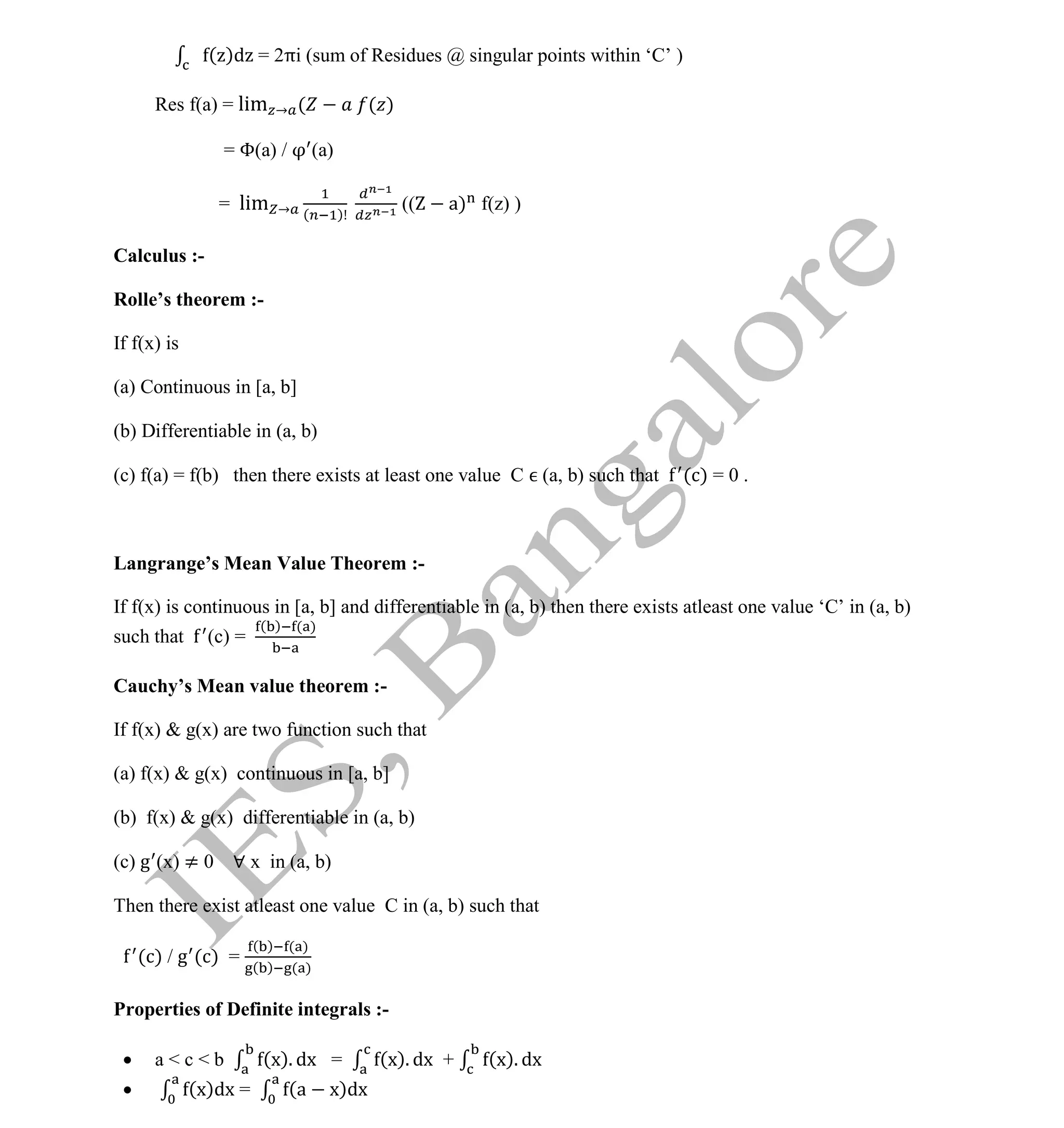 Institute Of Engineering Studies (IES,Bangalore) Formulae Sheet in ECE/TCE Department
31 No.1 Training center for GATE/IES/JTO/PSUs in Bangalore @ Malleshwaram &
Jayanagar, Bangalore. Ph: 0 99003 99699/ 0 97419 00225 / 080-32552008
Email : onlineies.com@gmail.com Site: www.onlineIES.com
Google+: http://bit.ly/gplus_iesgate FB: www.facebook.com/onlineies
( )d = 2πi (sum of Residues @ singular points within ‘C’ )
Res f(a) = lim → ( ( )
= Φ(a) / (a)
= lim → ( )
(( a) f(z) )
Calculus :-
Rolle’s theorem :-
If f(x) is
(a) Continuous in [a, b]
(b) Differentiable in (a, b)
(c) f(a) = f(b) then there exists at least one value C (a, b) such that (c) = 0 .
Langrange’s Mean Value Theorem :-
If f(x) is continuous in [a, b] and differentiable in (a, b) then there exists atleast one value ‘C’ in (a, b)
such that (c) =
( ) ( )
Cauchy’s Mean value theorem :-
If f(x) & g(x) are two function such that
(a) f(x) & g(x) continuous in [a, b]
(b) f(x) & g(x) differentiable in (a, b)
(c) g (x) ≠ 0 ∀ x in (a, b)
Then there exist atleast one value C in (a, b) such that
(c) / g (c) =
( ) ( )
( ) ( )
Properties of Definite integrals :-
 a < c < b (x). dx = (x). dx + (x). dx
 (x)dx = (a x)dx
 