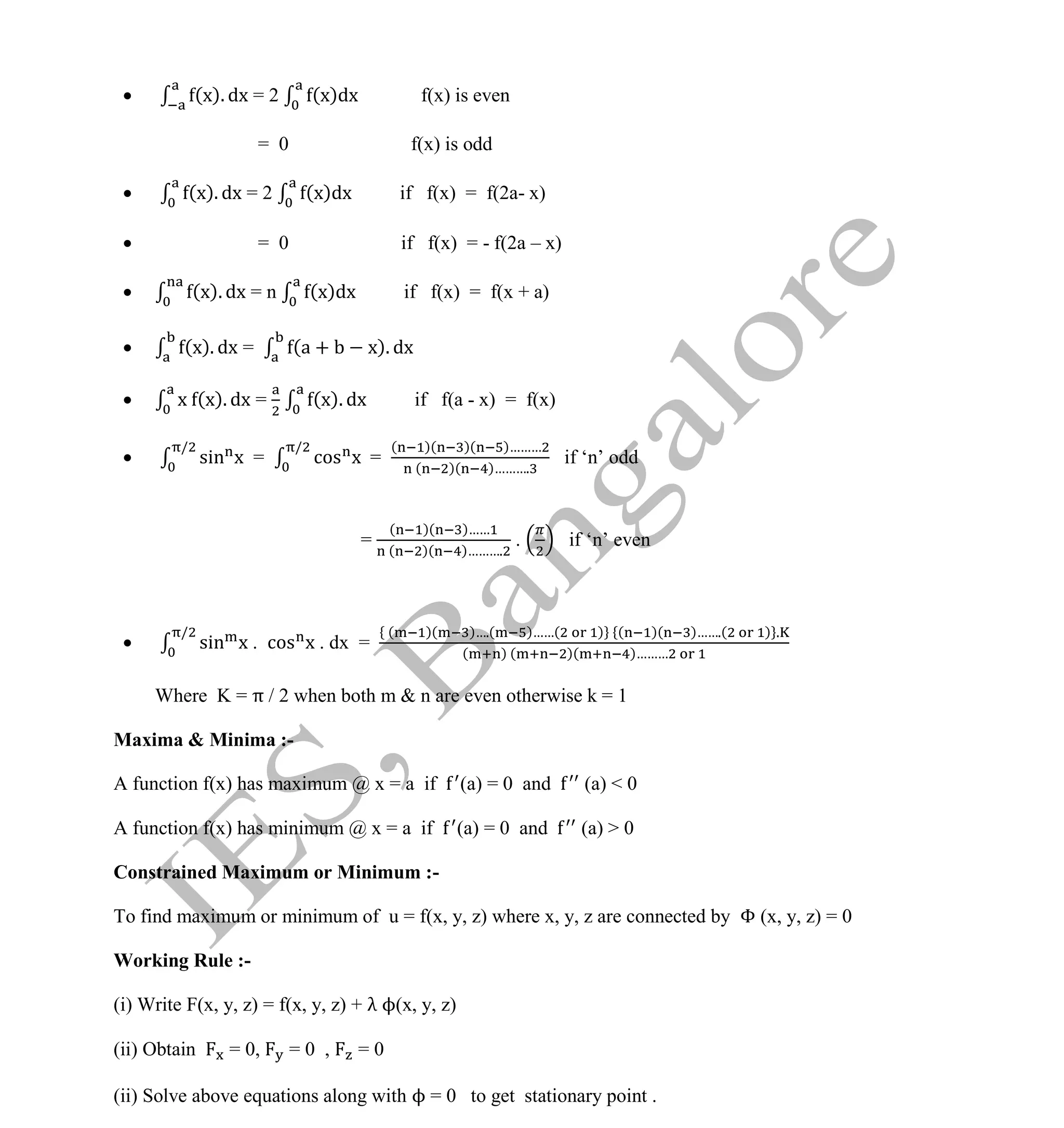 Institute Of Engineering Studies (IES,Bangalore) Formulae Sheet in ECE/TCE Department
32 No.1 Training center for GATE/IES/JTO/PSUs in Bangalore @ Malleshwaram &
Jayanagar, Bangalore. Ph: 0 99003 99699/ 0 97419 00225 / 080-32552008
Email : onlineies.com@gmail.com Site: www.onlineIES.com
Google+: http://bit.ly/gplus_iesgate FB: www.facebook.com/onlineies
 (x). dx = 2 (x)dx f(x) is even
= 0 f(x) is odd
 (x). dx = 2 (x)dx if f(x) = f(2a- x)
 = 0 if f(x) = - f(2a – x)
 (x). dx = n (x)dx if f(x) = f(x + a)
 (x). dx = (a + x). dx
 x (x). dx = (x). dx if f(a - x) = f(x)
 sin x
/
= cos x
/
=
( )( )( )………
( )( )……….
if ‘n’ odd
=
( )( )……
( )( )……….
. if ‘n’ even
 sin x
/
. cos x . dx =
( )( )….( )……( ) ( )( )…….( ) .
( ) ( )( )………
Where K = π / 2 when both m & n are even otherwise k = 1
Maxima & Minima :-
A function f(x) has maximum @ x = a if (a) = 0 and (a) < 0
A function f(x) has minimum @ x = a if (a) = 0 and (a) > 0
Constrained Maximum or Minimum :-
To find maximum or minimum of u = f(x, y, z) where x, y, z are connected by Φ (x, y, z) = 0
Working Rule :-
(i) Write F(x, y, z) = f(x, y, z) + λ ϕ(x, y, z)
(ii) Obtain = 0, = 0 , = 0
(ii) Solve above equations along with ϕ = 0 to get stationary point .
 