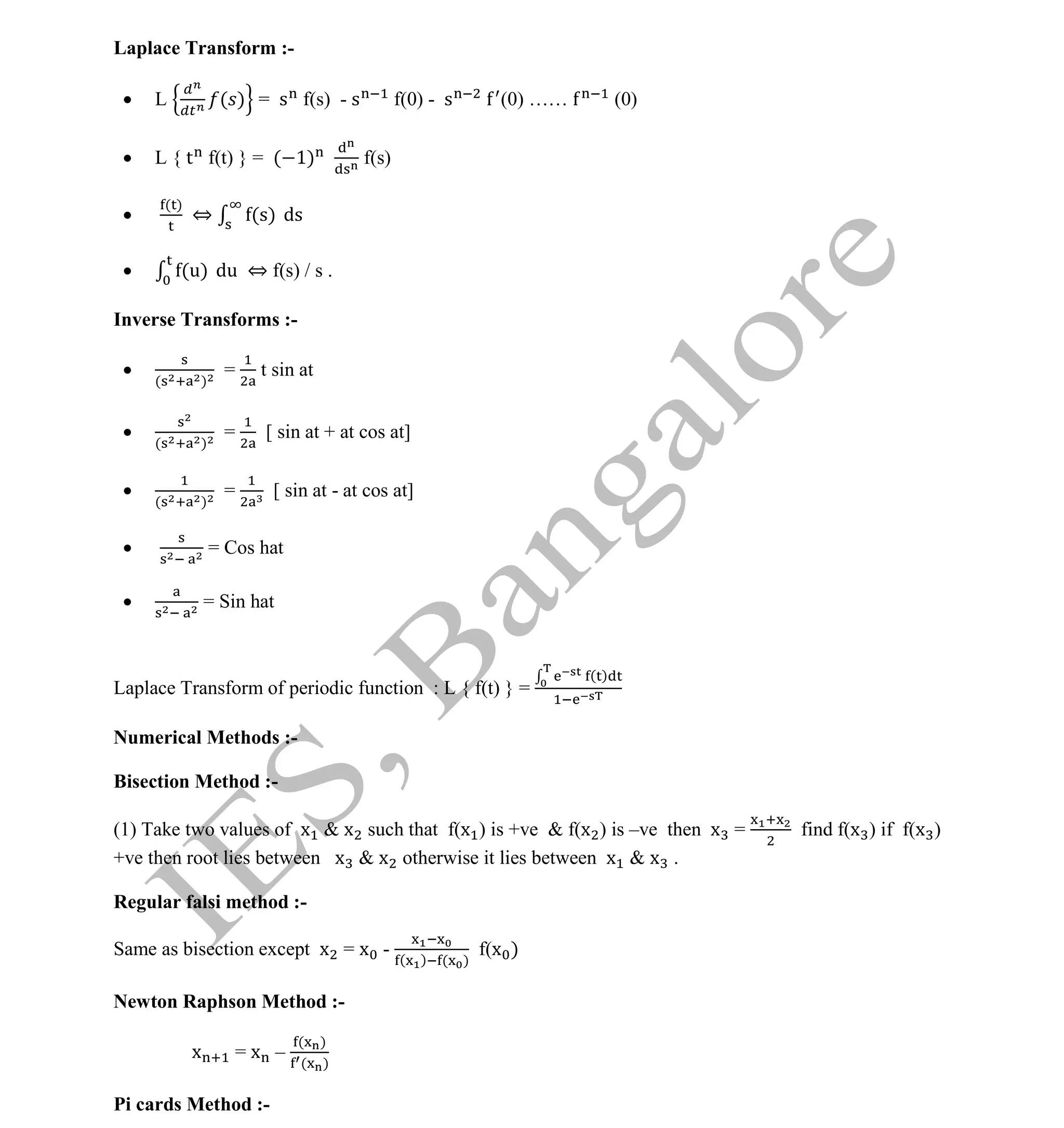 Institute Of Engineering Studies (IES,Bangalore) Formulae Sheet in ECE/TCE Department
33 No.1 Training center for GATE/IES/JTO/PSUs in Bangalore @ Malleshwaram &
Jayanagar, Bangalore. Ph: 0 99003 99699/ 0 97419 00225 / 080-32552008
Email : onlineies.com@gmail.com Site: www.onlineIES.com
Google+: http://bit.ly/gplus_iesgate FB: www.facebook.com/onlineies
Laplace Transform :-
 L ( ) = s f(s) - s f(0) - s (0) …… (0)
 L { t f(t) } = ( 1) f(s)

( )
⇔ (s) ds
 (u) du ⇔ f(s) / s .
Inverse Transforms :-
 ( )
= t sin at
 ( )
= [ sin at + at cos at]

( )
= [ sin at - at cos at]
 = Cos hat
 = Sin hat
Laplace Transform of periodic function : L { f(t) } =
( )
Numerical Methods :-
Bisection Method :-
(1) Take two values of x & x such that f(x ) is +ve & f(x ) is –ve then x = find f(x ) if f(x )
+ve then root lies between x & x otherwise it lies between x & x .
Regular falsi method :-
Same as bisection except x = x - ( ) ( )
f(x )
Newton Raphson Method :-
x = x –
( )
( )
Pi cards Method :-
 