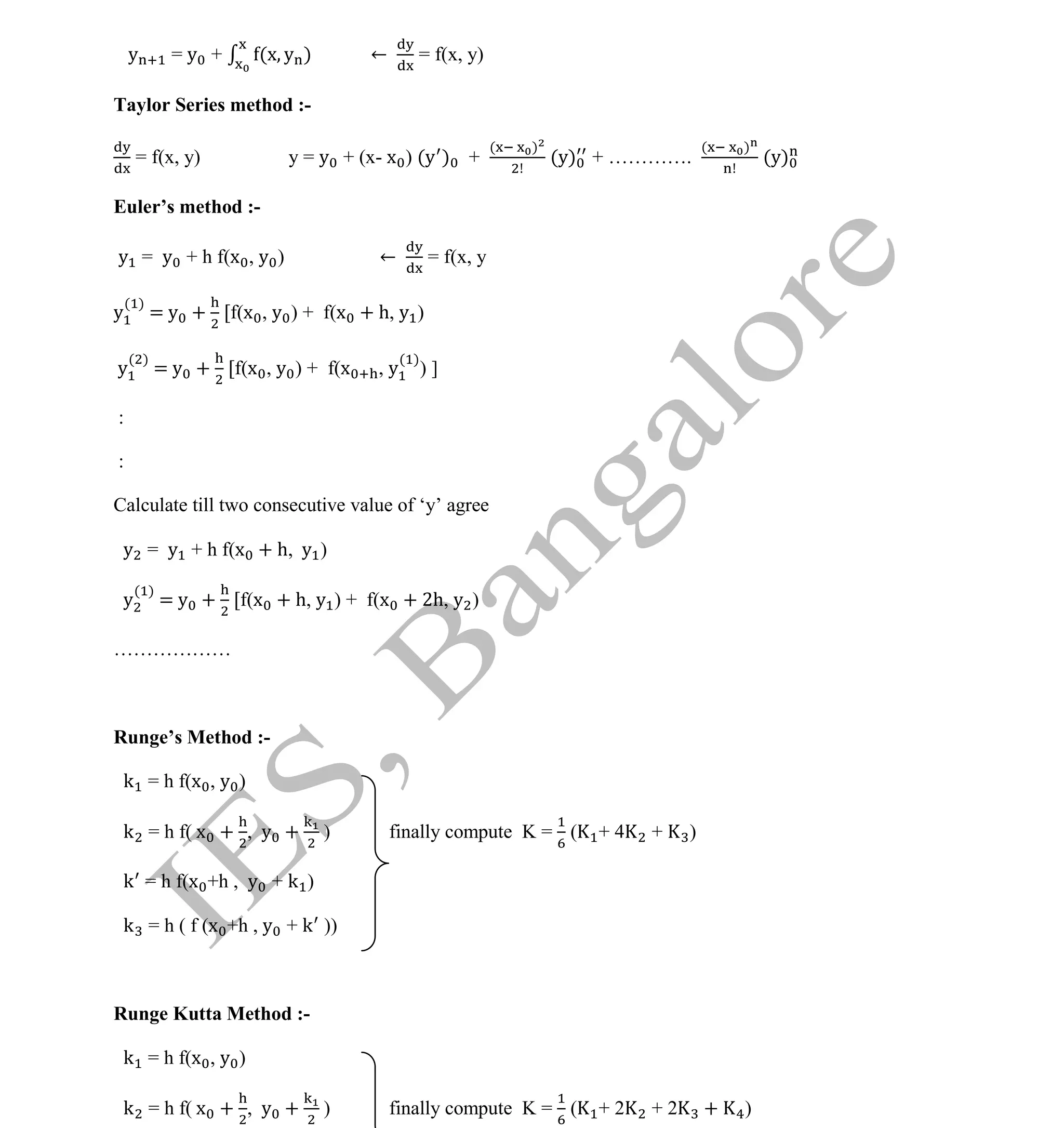 Institute Of Engineering Studies (IES,Bangalore) Formulae Sheet in ECE/TCE Department
34 No.1 Training center for GATE/IES/JTO/PSUs in Bangalore @ Malleshwaram &
Jayanagar, Bangalore. Ph: 0 99003 99699/ 0 97419 00225 / 080-32552008
Email : onlineies.com@gmail.com Site: www.onlineIES.com
Google+: http://bit.ly/gplus_iesgate FB: www.facebook.com/onlineies
y = y + (x y ) ← = f(x, y)
Taylor Series method :-
= f(x, y) y = y + (x- x ) (y ) +
( )
(y) + ………….
( )
(y)
Euler’s method :-
y = y + h f(x , y ) ← = f(x, y
y
( )
= y + [f(x , y ) + f(x + h, y )
y
( )
= y + [f(x , y ) + f(x , y
( )
) ]
:
:
Calculate till two consecutive value of ‘y’ agree
y = y + h f(x + h, y )
y
( )
= y + [f(x + h, y ) + f(x + 2h, y )
………………
Runge’s Method :-
k = h f(x , y )
k = h f( x + , y + ) finally compute K = ( + 4 + )
k = h f(x +h , y + k )
k = h ( f (x +h , y + k ))
Runge Kutta Method :-
k = h f(x , y )
k = h f( x + , y + ) finally compute K = ( + 2 + 2 + )
 