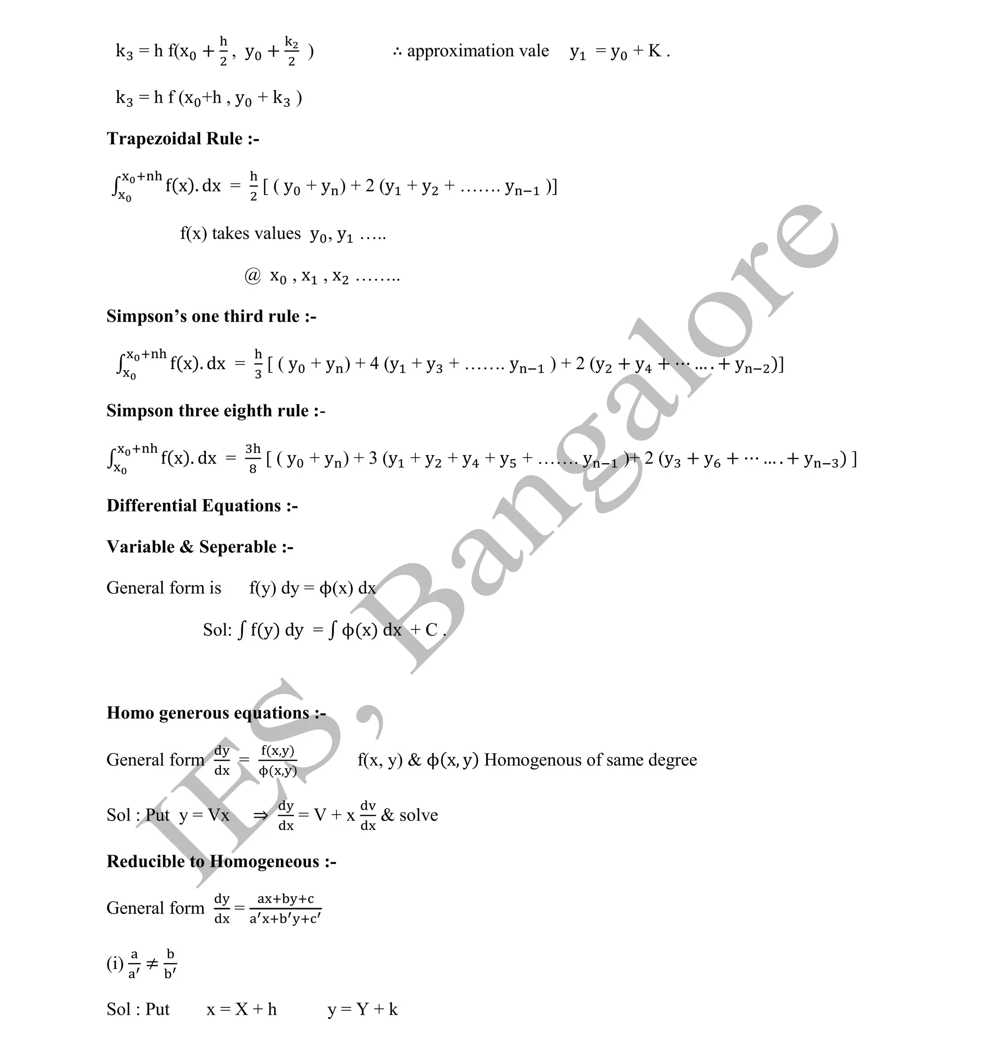 Institute Of Engineering Studies (IES,Bangalore) Formulae Sheet in ECE/TCE Department
35 No.1 Training center for GATE/IES/JTO/PSUs in Bangalore @ Malleshwaram &
Jayanagar, Bangalore. Ph: 0 99003 99699/ 0 97419 00225 / 080-32552008
Email : onlineies.com@gmail.com Site: www.onlineIES.com
Google+: http://bit.ly/gplus_iesgate FB: www.facebook.com/onlineies
k = h f(x + , y + ) ∴ approximation vale y = y + K .
k = h f (x +h , y + k )
Trapezoidal Rule :-
(x). dx = [ ( y + y ) + 2 (y + y + ……. y )]
f(x) takes values y , y …..
@ x , x , x ……..
Simpson’s one third rule :-
(x). dx = [ ( y + y ) + 4 (y + y + ……. y ) + 2 (y + y + … . + y )]
Simpson three eighth rule :-
(x). dx = [ ( y + y ) + 3 (y + y + y + y + ……. y )+ 2 (y + y + … . + y ) ]
Differential Equations :-
Variable & Seperable :-
General form is f(y) dy = ϕ(x) dx
Sol: (y) dy = ϕ(x) dx + C .
Homo generous equations :-
General form =
( )
( )
f(x, y) & ϕ(x y) Homogenous of same degree
Sol : Put y = Vx ⇒ = V + x & solve
Reducible to Homogeneous :-
General form =
(i) ≠
Sol : Put x = X + h y = Y + k
 