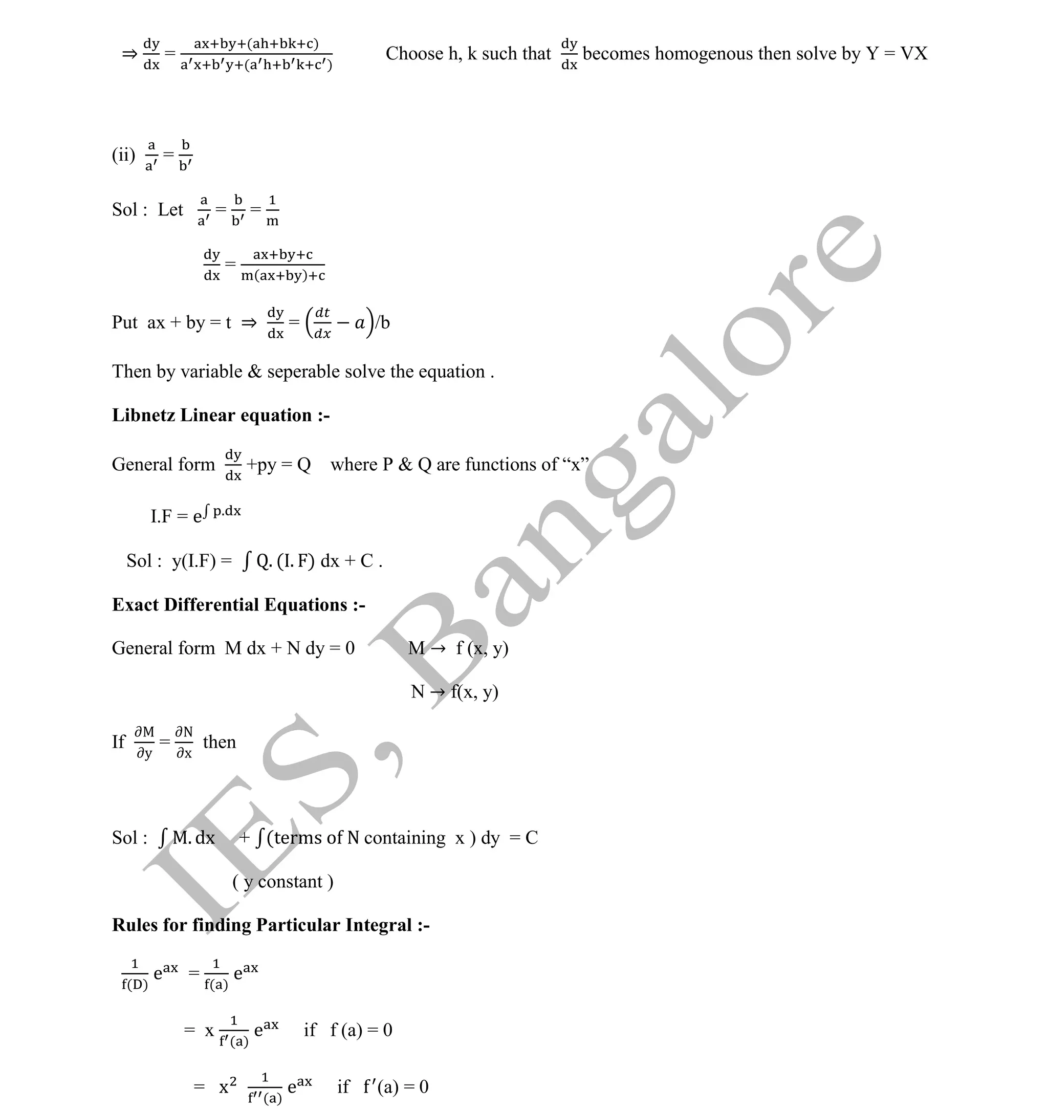 Institute Of Engineering Studies (IES,Bangalore) Formulae Sheet in ECE/TCE Department
36 No.1 Training center for GATE/IES/JTO/PSUs in Bangalore @ Malleshwaram &
Jayanagar, Bangalore. Ph: 0 99003 99699/ 0 97419 00225 / 080-32552008
Email : onlineies.com@gmail.com Site: www.onlineIES.com
Google+: http://bit.ly/gplus_iesgate FB: www.facebook.com/onlineies
⇒ =
( )
( )
Choose h, k such that becomes homogenous then solve by Y = VX
(ii) =
Sol : Let = =
= ( )
Put ax + by = t ⇒ = /b
Then by variable & seperable solve the equation .
Libnetz Linear equation :-
General form +py = Q where P & Q are functions of “x”
I.F = e .
Sol : y(I.F) = . ( . ) dx + C .
Exact Differential Equations :-
General form M dx + N dy = 0 M → f (x, y)
N → f(x, y)
If
y
=
N
x
then
Sol : . dx + (terms o N containing x ) dy = C
( y constant )
Rules for finding Particular Integral :-
( )
e = ( )
e
= x ( )
e if f (a) = 0
= x ( )
e if (a) = 0
 