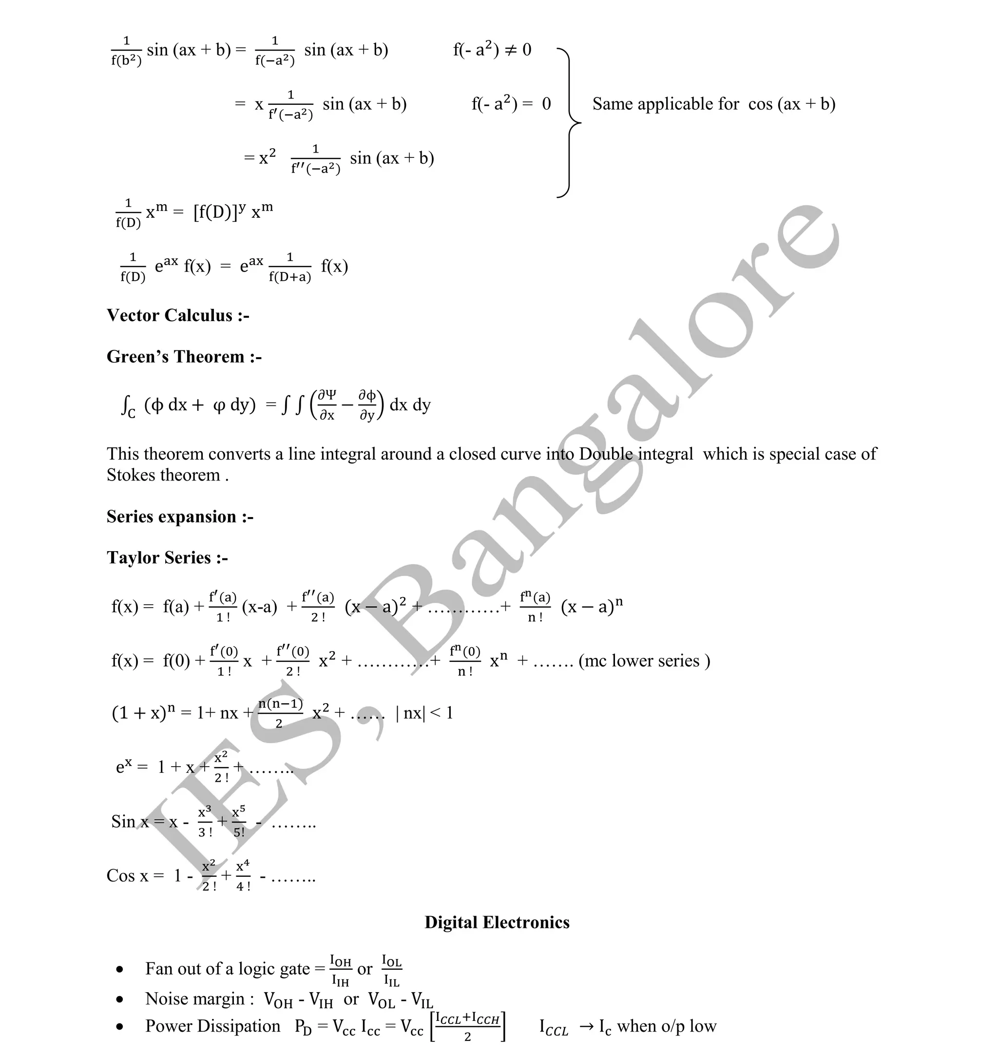 Institute Of Engineering Studies (IES,Bangalore) Formulae Sheet in ECE/TCE Department
37 No.1 Training center for GATE/IES/JTO/PSUs in Bangalore @ Malleshwaram &
Jayanagar, Bangalore. Ph: 0 99003 99699/ 0 97419 00225 / 080-32552008
Email : onlineies.com@gmail.com Site: www.onlineIES.com
Google+: http://bit.ly/gplus_iesgate FB: www.facebook.com/onlineies
( )
sin (ax + b) =
( )
sin (ax + b) f(- a ) ≠ 0
= x ( )
sin (ax + b) f(- a ) = 0 Same applicable for cos (ax + b)
= x ( )
sin (ax + b)
( )
x = [ (D)] x
( )
e f(x) = e ( )
f(x)
Vector Calculus :-
Green’s Theorem :-
(ϕ dx + dy) =
Ψ
x
ϕ
y
dx dy
This theorem converts a line integral around a closed curve into Double integral which is special case of
Stokes theorem .
Series expansion :-
Taylor Series :-
f(x) = f(a) +
( )
(x-a) +
( )
(x a) + …………+
( )
(x a)
f(x) = f(0) +
( )
x +
( )
x + …………+
( )
x + ……. (mc lower series )
(1 + x) = 1+ nx +
( )
x + …… | nx| < 1
e = 1 + x + + ……..
Sin x = x - + - ……..
Cos x = 1 - + - ……..
Digital Electronics
 Fan out of a logic gate = or
 Noise margin : - or -
 Power Dissipation = = → when o/p low
 