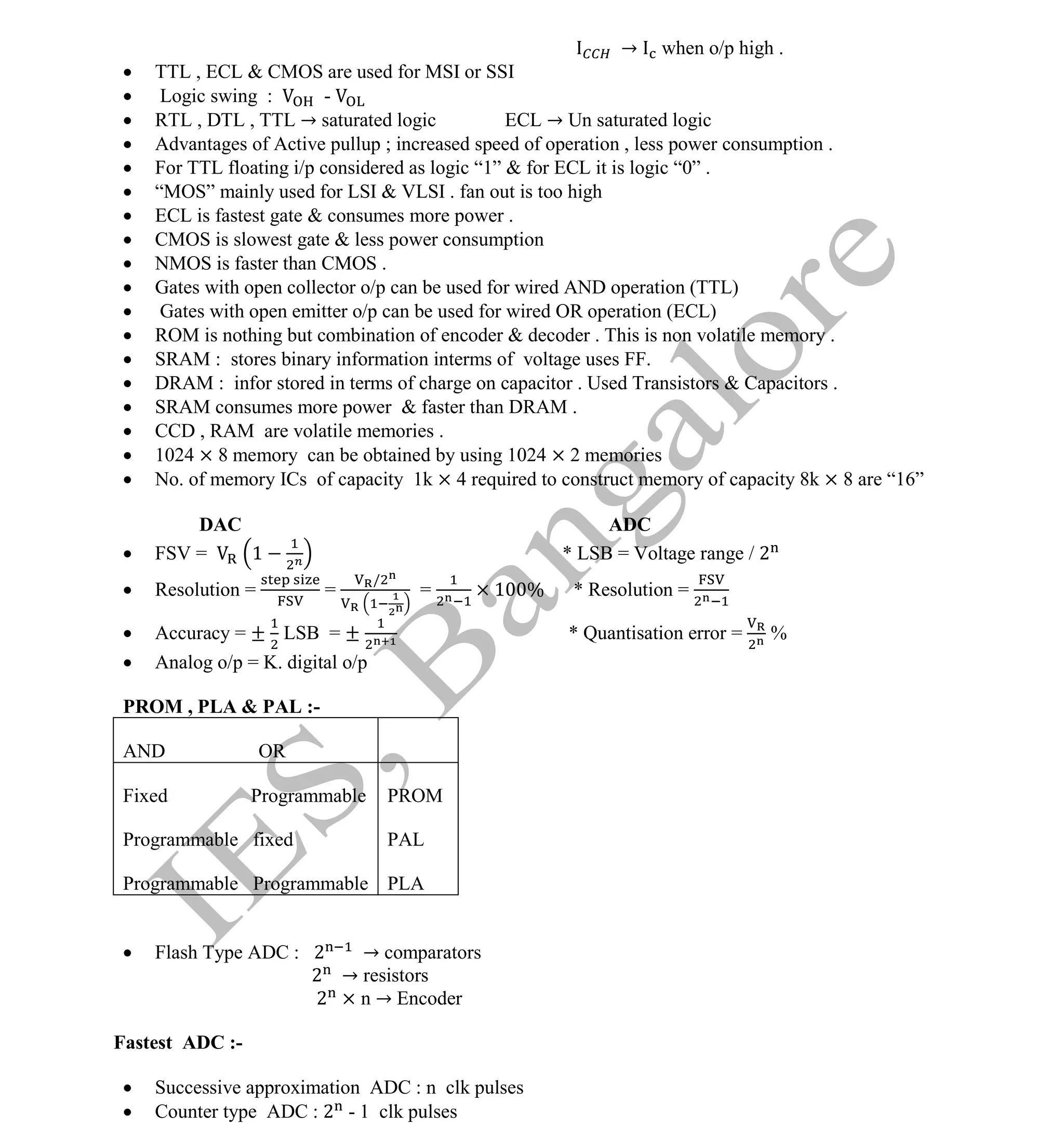 Institute Of Engineering Studies (IES,Bangalore) Formulae Sheet in ECE/TCE Department
38 No.1 Training center for GATE/IES/JTO/PSUs in Bangalore @ Malleshwaram &
Jayanagar, Bangalore. Ph: 0 99003 99699/ 0 97419 00225 / 080-32552008
Email : onlineies.com@gmail.com Site: www.onlineIES.com
Google+: http://bit.ly/gplus_iesgate FB: www.facebook.com/onlineies
→ when o/p high .
 TTL , ECL & CMOS are used for MSI or SSI
 Logic swing : -
 RTL , DTL , TTL → saturated logic ECL → Un saturated logic
 Advantages of Active pullup ; increased speed of operation , less power consumption .
 For TTL floating i/p considered as logic “1” & for ECL it is logic “0” .
 “MOS” mainly used for LSI & VLSI . fan out is too high
 ECL is fastest gate & consumes more power .
 CMOS is slowest gate & less power consumption
 NMOS is faster than CMOS .
 Gates with open collector o/p can be used for wired AND operation (TTL)
 Gates with open emitter o/p can be used for wired OR operation (ECL)
 ROM is nothing but combination of encoder & decoder . This is non volatile memory .
 SRAM : stores binary information interms of voltage uses FF.
 DRAM : infor stored in terms of charge on capacitor . Used Transistors & Capacitors .
 SRAM consumes more power & faster than DRAM .
 CCD , RAM are volatile memories .
 1024 × 8 memory can be obtained by using 1024 × 2 memories
 No. of memory ICs of capacity 1k × 4 required to construct memory of capacity 8k × 8 are “16”
DAC ADC
 FSV = 1 * LSB = Voltage range / 2
 Resolution = =
/
= 1 % * Resolution =
 Accuracy = ± LSB = ± * Quantisation error = %
 Analog o/p = K. digital o/p
PROM , PLA & PAL :-
 Flash Type ADC : 2 → comparators
2 → resistors
2 × n → Encoder
Fastest ADC :-
 Successive approximation ADC : n clk pulses
 Counter type ADC : 2 - 1 clk pulses
AND OR
Fixed Programmable
Programmable fixed
Programmable Programmable
PROM
PAL
PLA
 