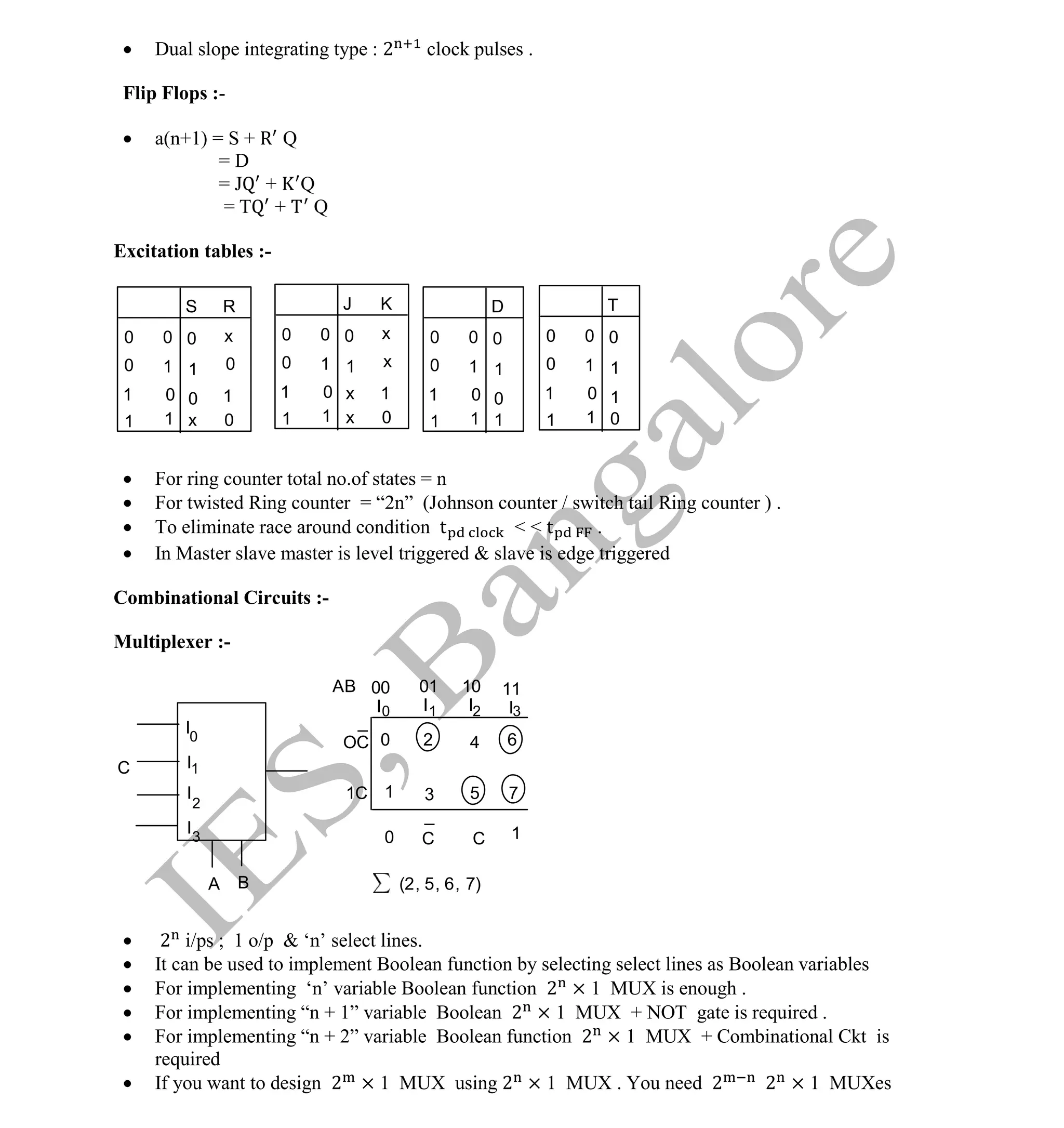 Institute Of Engineering Studies (IES,Bangalore) Formulae Sheet in ECE/TCE Department
39 No.1 Training center for GATE/IES/JTO/PSUs in Bangalore @ Malleshwaram &
Jayanagar, Bangalore. Ph: 0 99003 99699/ 0 97419 00225 / 080-32552008
Email : onlineies.com@gmail.com Site: www.onlineIES.com
Google+: http://bit.ly/gplus_iesgate FB: www.facebook.com/onlineies
 Dual slope integrating type : 2 clock pulses .
Flip Flops :-
 a(n+1) = S + R Q
= D
= J + Q
= T + Q
Excitation tables :-
 For ring counter total no.of states = n
 For twisted Ring counter = “2n” (Johnson counter / switch tail Ring counter ) .
 To eliminate race around condition t < < t .
 In Master slave master is level triggered & slave is edge triggered
Combinational Circuits :-
Multiplexer :-
 2 i/ps ; 1 o/p & ‘n’ select lines.
 It can be used to implement Boolean function by selecting select lines as Boolean variables
 For implementing ‘n’ variable Boolean function 2 × 1 MUX is enough .
 For implementing “n + 1” variable Boolean 2 × 1 MUX + NOT gate is required .
 For implementing “n + 2” variable Boolean function 2 × 1 MUX + Combinational Ckt is
required
 If you want to design 2 × 1 MUX using 2 × 1 MUX . You need 2 2 × 1 MUXes
0
0
0
0
0
1
x
1 1
0
1
R
1 0
1
S
x
0
1
0
0
0 0
1 0
1
0
1
D
0
1
0
1
1 0
1
0
1
1 0
1
0
1
0
J K
0
1
x 1
0
x
x
x 1
0
1
T
0
1
1
0
0
I
I
I
A B
2
3
1
I
01 10
AB
1
2
3 5
(2, 5, 6, 7)
6
7
2
I
00
1
I I I
0
4
3
0
0
_
1
C
11
OC
1C
C
_
C
 