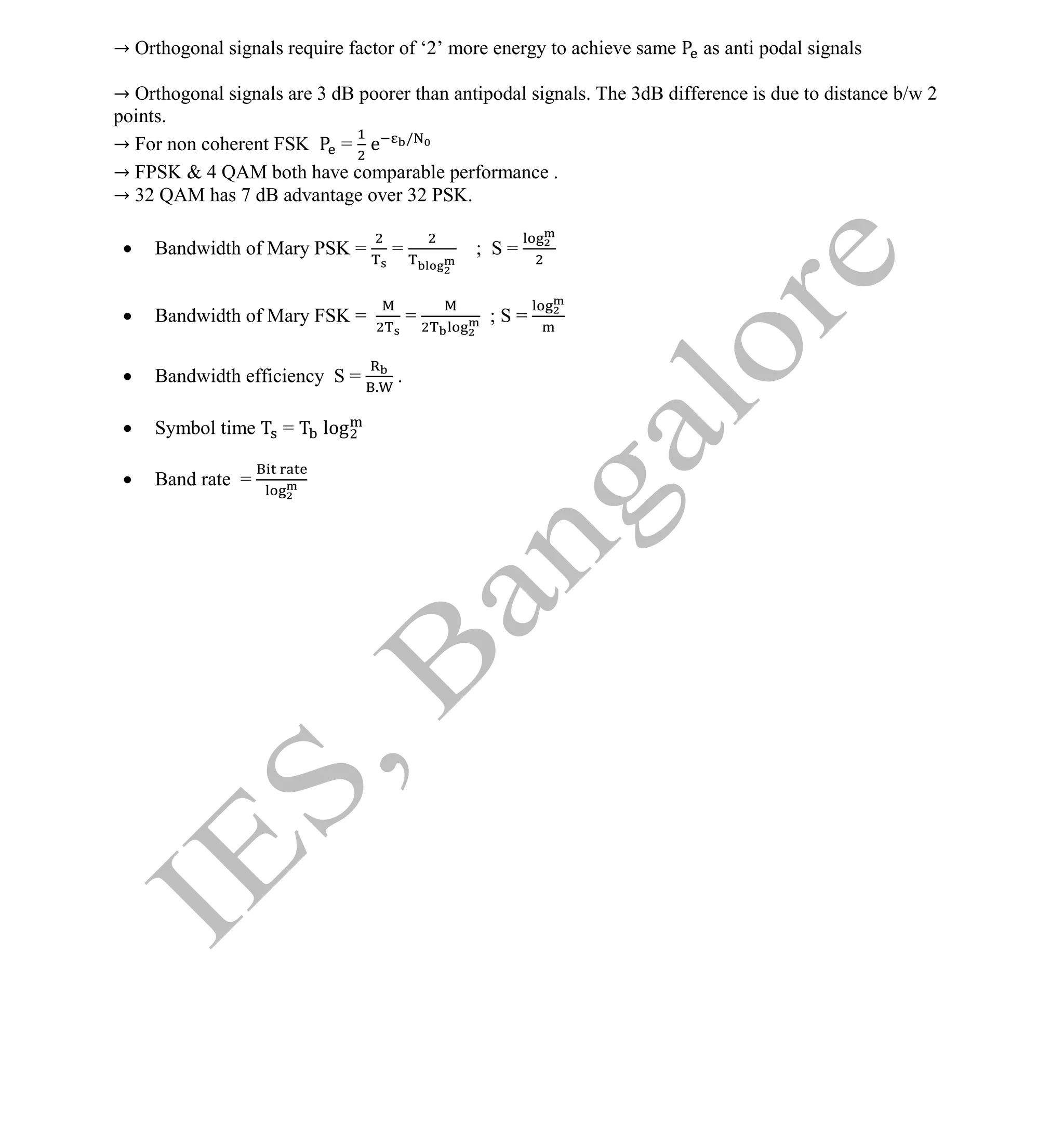 Institute Of Engineering Studies (IES,Bangalore) Formulae Sheet in ECE/TCE Department
4 No.1 Training center for GATE/IES/JTO/PSUs in Bangalore @ Malleshwaram &
Jayanagar, Bangalore. Ph: 0 99003 99699/ 0 97419 00225 / 080-32552008
Email : onlineies.com@gmail.com Site: www.onlineIES.com
Google+: http://bit.ly/gplus_iesgate FB: www.facebook.com/onlineies
→ Orthogonal signals require factor of ‘2’ more energy to achieve same as anti podal signals
→ Orthogonal signals are 3 dB poorer than antipodal signals. The 3dB difference is due to distance b/w 2
points.
→ For non coherent FSK = e /
→ FPSK & 4 QAM both have comparable performance .
→ 32 QAM has 7 dB advantage over 32 PSK.
 Bandwidth of Mary PSK = = ; S =
 Bandwidth of Mary FSK = = ; S =
 Bandwidth efficiency S = .
.
 Symbol time = log
 Band rate =
 
