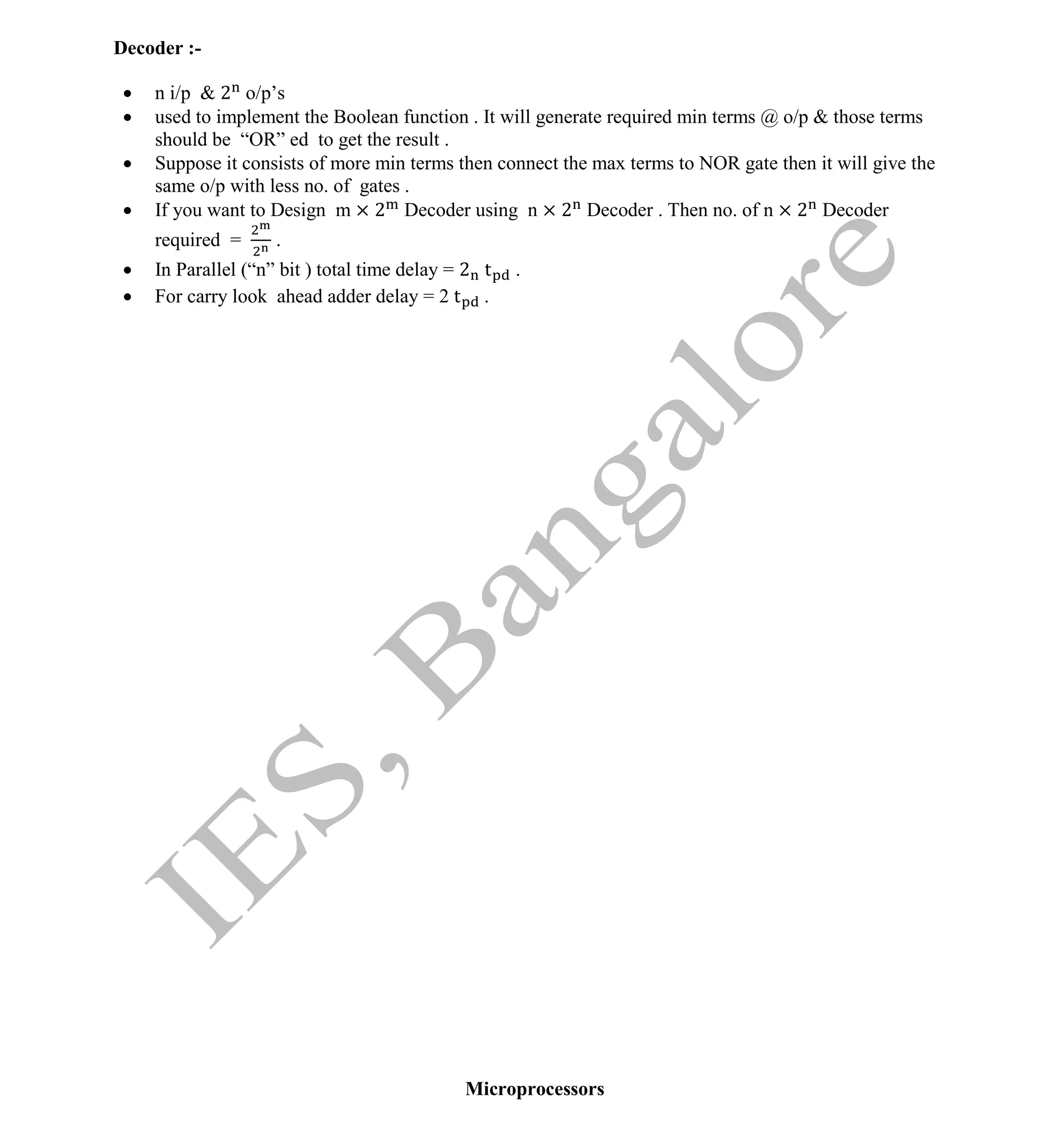 Institute Of Engineering Studies (IES,Bangalore) Formulae Sheet in ECE/TCE Department
40 No.1 Training center for GATE/IES/JTO/PSUs in Bangalore @ Malleshwaram &
Jayanagar, Bangalore. Ph: 0 99003 99699/ 0 97419 00225 / 080-32552008
Email : onlineies.com@gmail.com Site: www.onlineIES.com
Google+: http://bit.ly/gplus_iesgate FB: www.facebook.com/onlineies
Decoder :-
 n i/p & 2 o/p’s
 used to implement the Boolean function . It will generate required min terms @ o/p & those terms
should be “OR” ed to get the result .
 Suppose it consists of more min terms then connect the max terms to NOR gate then it will give the
same o/p with less no. of gates .
 If you want to Design m × 2 Decoder using n × 2 Decoder . Then no. of n × 2 Decoder
required = .
 In Parallel (“n” bit ) total time delay = 2 t .
 For carry look ahead adder delay = 2 t .
Microprocessors
 
