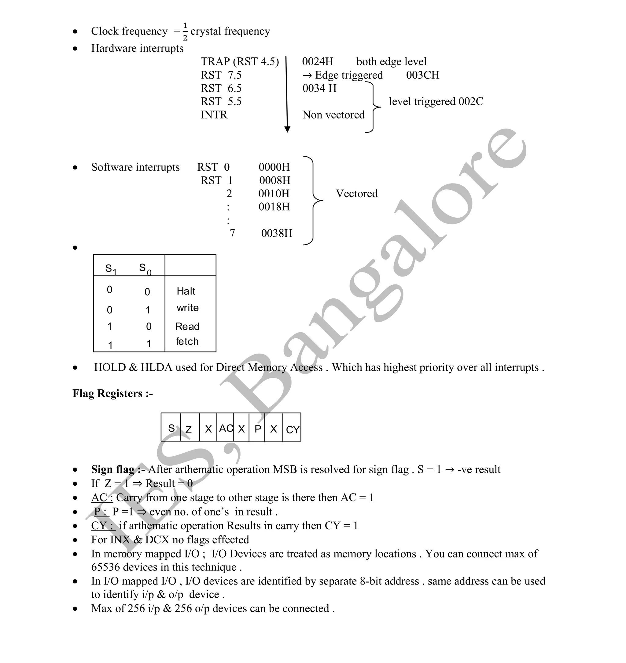 Institute Of Engineering Studies (IES,Bangalore) Formulae Sheet in ECE/TCE Department
41 No.1 Training center for GATE/IES/JTO/PSUs in Bangalore @ Malleshwaram &
Jayanagar, Bangalore. Ph: 0 99003 99699/ 0 97419 00225 / 080-32552008
Email : onlineies.com@gmail.com Site: www.onlineIES.com
Google+: http://bit.ly/gplus_iesgate FB: www.facebook.com/onlineies
 Clock frequency = crystal frequency
 Hardware interrupts
TRAP (RST 4.5) 0024H both edge level
RST 7.5 → Edge triggered 003CH
RST 6.5 0034 H
RST 5.5 level triggered 002C
INTR Non vectored
 Software interrupts RST 0 0000H
RST 1 0008H
2 0010H Vectored
: 0018H
:
7 0038H

 HOLD & HLDA used for Direct Memory Access . Which has highest priority over all interrupts .
Flag Registers :-
 Sign flag :- After arthematic operation MSB is resolved for sign flag . S = 1 → -ve result
 If Z = 1 ⇒ Result = 0
 AC : Carry from one stage to other stage is there then AC = 1
 P : P =1 ⇒ even no. of one’s in result .
 CY : if arthematic operation Results in carry then CY = 1
 For INX & DCX no flags effected
 In memory mapped I/O ; I/O Devices are treated as memory locations . You can connect max of
65536 devices in this technique .
 In I/O mapped I/O , I/O devices are identified by separate 8-bit address . same address can be used
to identify i/p & o/p device .
 Max of 256 i/p & 256 o/p devices can be connected .
1
Halt
write
Read
fetch
S 0
1 S
0
1
0
1
0
1
0
AC
S X P CY
X
Z X
 