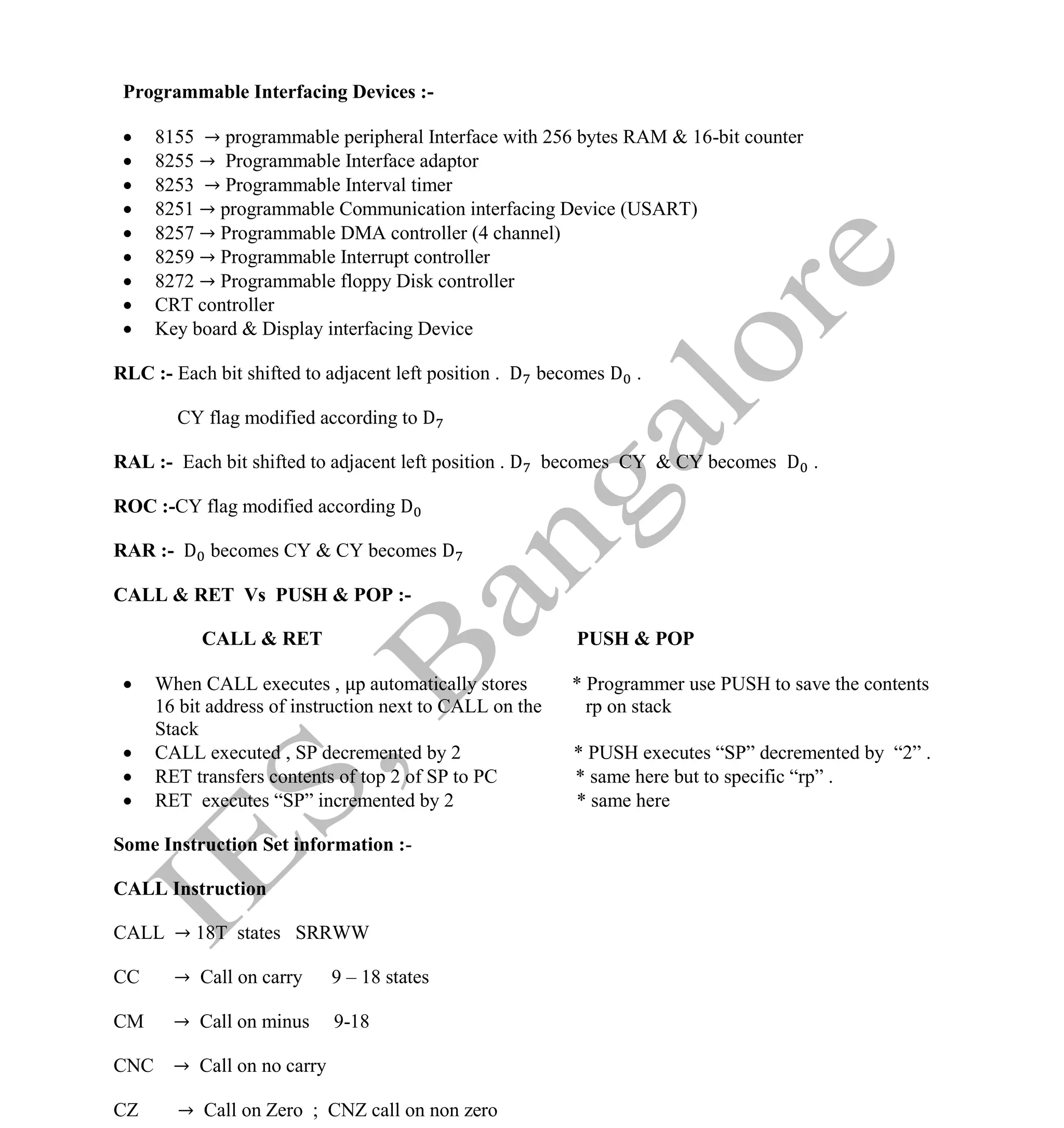 Institute Of Engineering Studies (IES,Bangalore) Formulae Sheet in ECE/TCE Department
42 No.1 Training center for GATE/IES/JTO/PSUs in Bangalore @ Malleshwaram &
Jayanagar, Bangalore. Ph: 0 99003 99699/ 0 97419 00225 / 080-32552008
Email : onlineies.com@gmail.com Site: www.onlineIES.com
Google+: http://bit.ly/gplus_iesgate FB: www.facebook.com/onlineies
Programmable Interfacing Devices :-
 8155 → programmable peripheral Interface with 256 bytes RAM & 16-bit counter
 8255 → Programmable Interface adaptor
 8253 → Programmable Interval timer
 8251 → programmable Communication interfacing Device (USART)
 8257 → Programmable DMA controller (4 channel)
 8259 → Programmable Interrupt controller
 8272 → Programmable floppy Disk controller
 CRT controller
 Key board & Display interfacing Device
RLC :- Each bit shifted to adjacent left position . D becomes D .
CY flag modified according to D
RAL :- Each bit shifted to adjacent left position . D becomes CY & CY becomes D .
ROC :-CY flag modified according D
RAR :- D becomes CY & CY becomes D
CALL & RET Vs PUSH & POP :-
CALL & RET PUSH & POP
 When CALL executes , p automatically stores * Programmer use PUSH to save the contents
16 bit address of instruction next to CALL on the rp on stack
Stack
 CALL executed , SP decremented by 2 * PUSH executes “SP” decremented by “2” .
 RET transfers contents of top 2 of SP to PC * same here but to specific “rp” .
 RET executes “SP” incremented by 2 * same here
Some Instruction Set information :-
CALL Instruction
CALL → 18T states SRRWW
CC → Call on carry 9 – 18 states
CM → Call on minus 9-18
CNC → Call on no carry
CZ → Call on Zero ; CNZ call on non zero
 