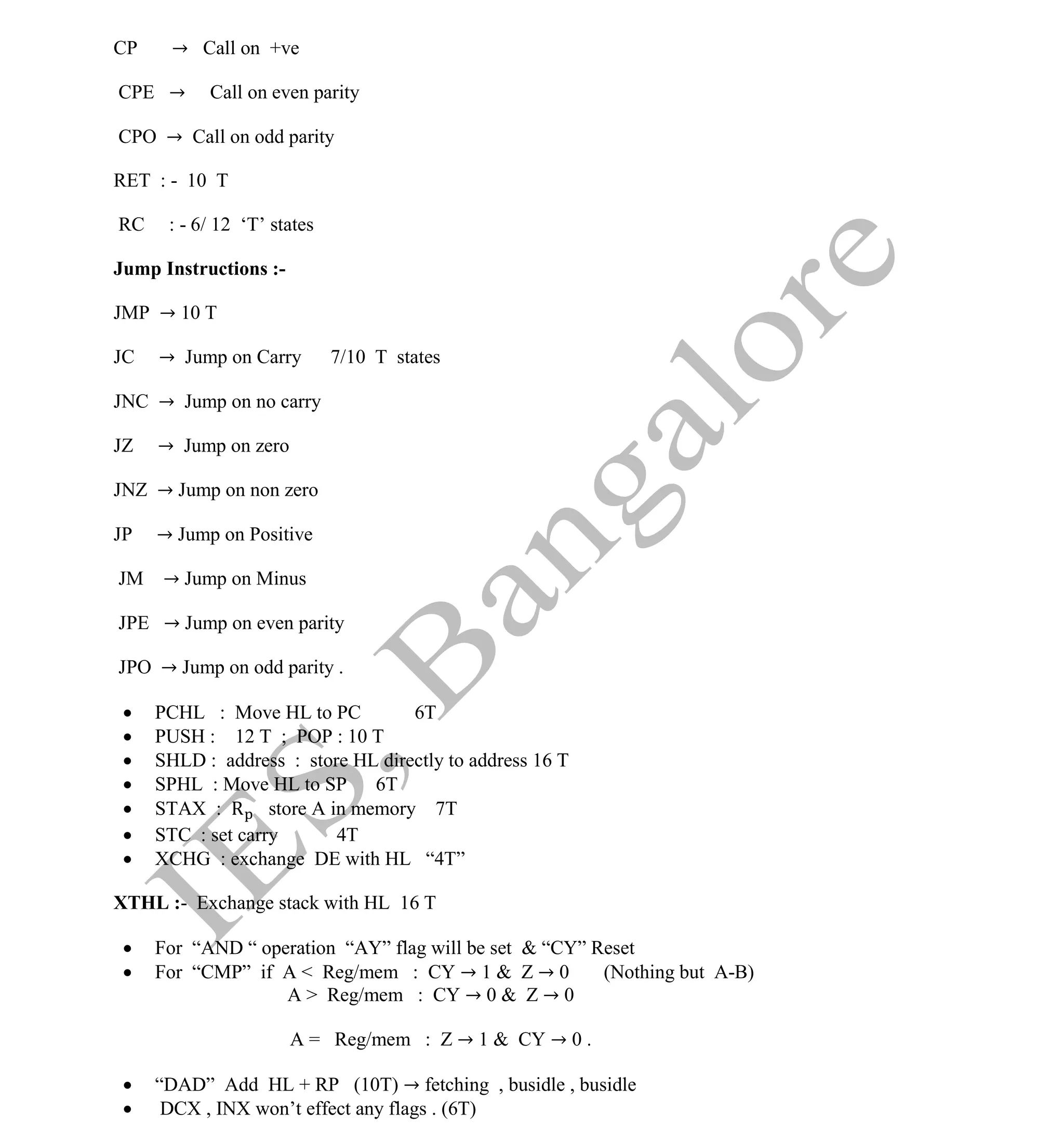Institute Of Engineering Studies (IES,Bangalore) Formulae Sheet in ECE/TCE Department
43 No.1 Training center for GATE/IES/JTO/PSUs in Bangalore @ Malleshwaram &
Jayanagar, Bangalore. Ph: 0 99003 99699/ 0 97419 00225 / 080-32552008
Email : onlineies.com@gmail.com Site: www.onlineIES.com
Google+: http://bit.ly/gplus_iesgate FB: www.facebook.com/onlineies
CP → Call on +ve
CPE → Call on even parity
CPO → Call on odd parity
RET : - 10 T
RC : - 6/ 12 ‘T’ states
Jump Instructions :-
JMP → 10 T
JC → Jump on Carry 7/10 T states
JNC → Jump on no carry
JZ → Jump on zero
JNZ → Jump on non zero
JP → Jump on Positive
JM → Jump on Minus
JPE → Jump on even parity
JPO → Jump on odd parity .
 PCHL : Move HL to PC 6T
 PUSH : 12 T ; POP : 10 T
 SHLD : address : store HL directly to address 16 T
 SPHL : Move HL to SP 6T
 STAX : R store A in memory 7T
 STC : set carry 4T
 XCHG : exchange DE with HL “4T”
XTHL :- Exchange stack with HL 16 T
 For “AND “ operation “AY” flag will be set & “CY” Reset
 For “CMP” if A < Reg/mem : CY → 1 & Z → 0 (Nothing but A-B)
A > Reg/mem : CY → 0 & Z → 0
A = Reg/mem : Z → 1 & CY → 0 .
 “DAD” Add HL + RP (10T) → fetching , busidle , busidle
 DCX , INX won’t effect any flags . (6T)
 
