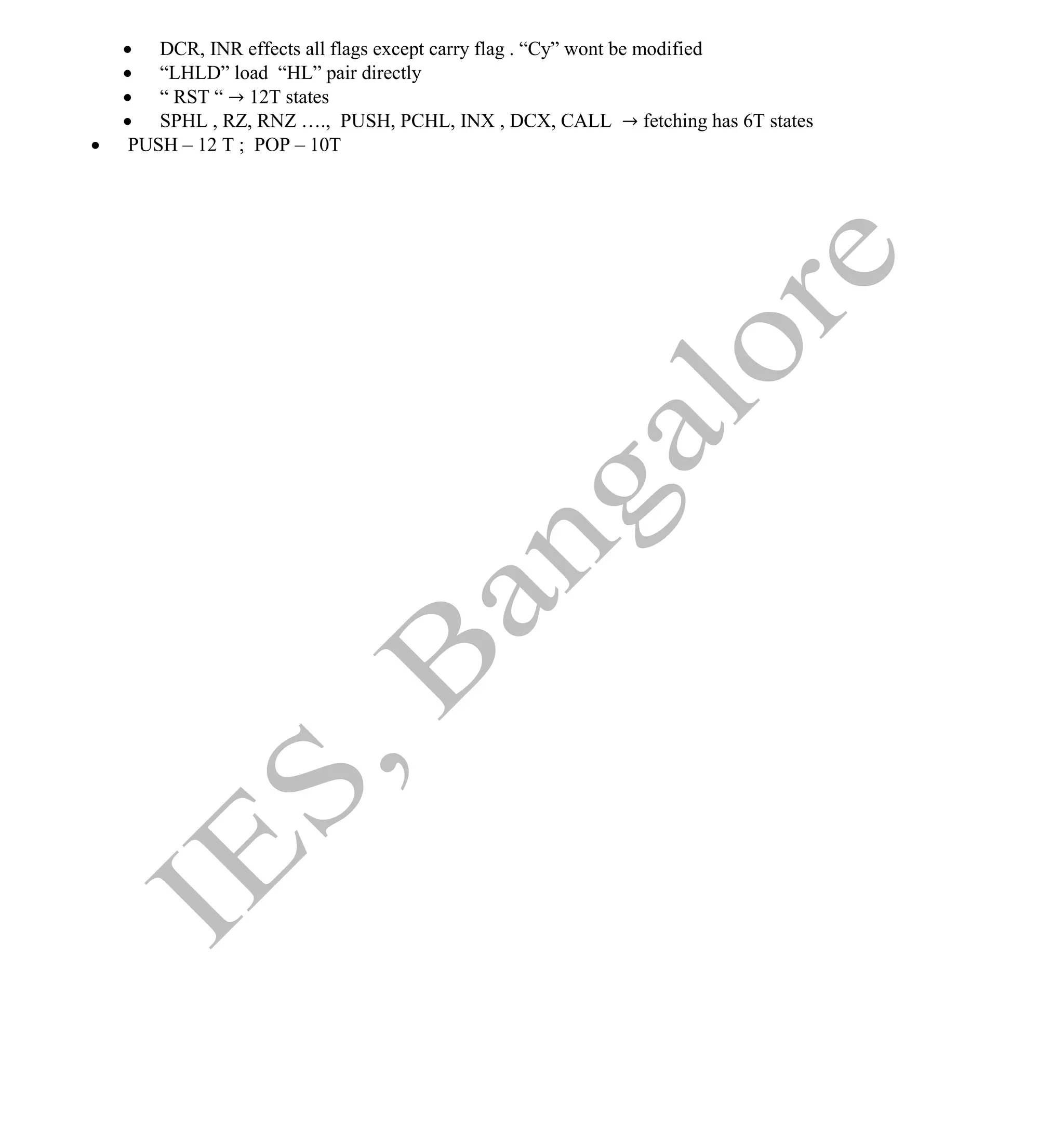 Institute Of Engineering Studies (IES,Bangalore) Formulae Sheet in ECE/TCE Department
44 No.1 Training center for GATE/IES/JTO/PSUs in Bangalore @ Malleshwaram &
Jayanagar, Bangalore. Ph: 0 99003 99699/ 0 97419 00225 / 080-32552008
Email : onlineies.com@gmail.com Site: www.onlineIES.com
Google+: http://bit.ly/gplus_iesgate FB: www.facebook.com/onlineies
 DCR, INR effects all flags except carry flag . “Cy” wont be modified
 “LHLD” load “HL” pair directly
 “ RST “ → 12T states
 SPHL , RZ, RNZ …., PUSH, PCHL, INX , DCX, CALL → fetching has 6T states
 PUSH – 12 T ; POP – 10T
 