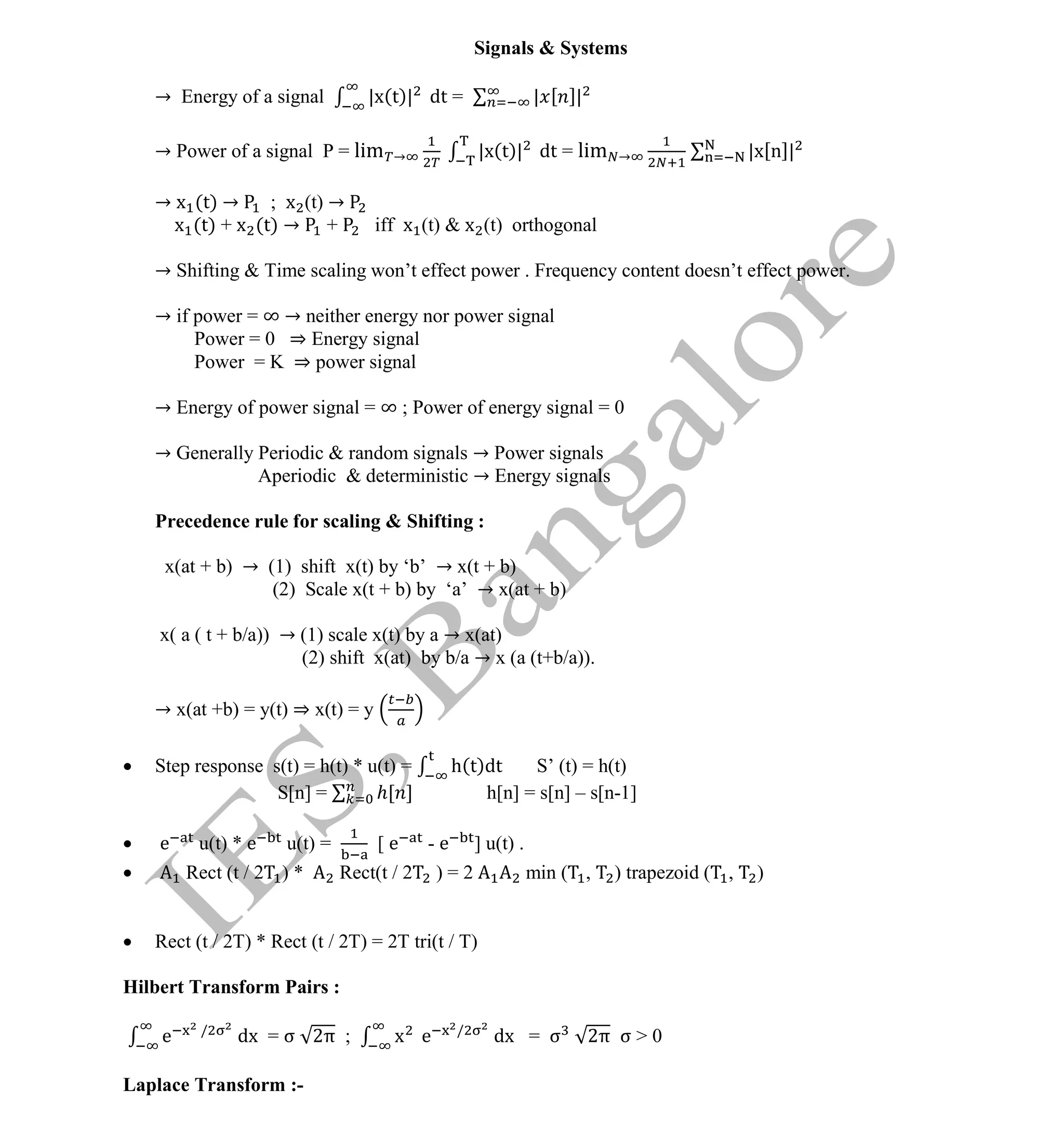 Institute Of Engineering Studies (IES,Bangalore) Formulae Sheet in ECE/TCE Department
5 No.1 Training center for GATE/IES/JTO/PSUs in Bangalore @ Malleshwaram &
Jayanagar, Bangalore. Ph: 0 99003 99699/ 0 97419 00225 / 080-32552008
Email : onlineies.com@gmail.com Site: www.onlineIES.com
Google+: http://bit.ly/gplus_iesgate FB: www.facebook.com/onlineies
Signals & Systems
→ Energy of a signal |x(t)| dt = | [ ]|
→ Power of a signal P = lim → |x(t)| dt = lim → |x[n]|
→ x (t) → ; x (t) →
x (t) + x (t) → + iff x (t) & x (t) orthogonal
→ Shifting & Time scaling won’t effect power . Frequency content doesn’t effect power.
→ if power = ∞ → neither energy nor power signal
Power = 0 ⇒ Energy signal
Power = K ⇒ power signal
→ Energy of power signal = ∞ ; Power of energy signal = 0
→ Generally Periodic & random signals → Power signals
Aperiodic & deterministic → Energy signals
Precedence rule for scaling & Shifting :
x(at + b) → (1) shift x(t) by ‘b’ → x(t + b)
(2) Scale x(t + b) by ‘a’ → x(at + b)
x( a ( t + b/a)) → (1) scale x(t) by a → x(at)
(2) shift x(at) by b/a → x (a (t+b/a)).
→ x(at +b) = y(t) ⇒ x(t) = y
 Step response s(t) = h(t) * u(t) = h(t)dt S’ (t) = h(t)
S[n] = [ ] h[n] = s[n] – s[n-1]
 e u(t) * e u(t) = [ e - e ] u(t) .
 Rect (t / 2 ) * Rect(t / 2 ) = 2 min ( , ) trapezoid ( , )
 Rect (t / 2T) * Rect (t / 2T) = 2T tri(t / T)
Hilbert Transform Pairs :
e /
dx = σ 2π ; x e /
dx = σ 2π σ > 0
Laplace Transform :-
 