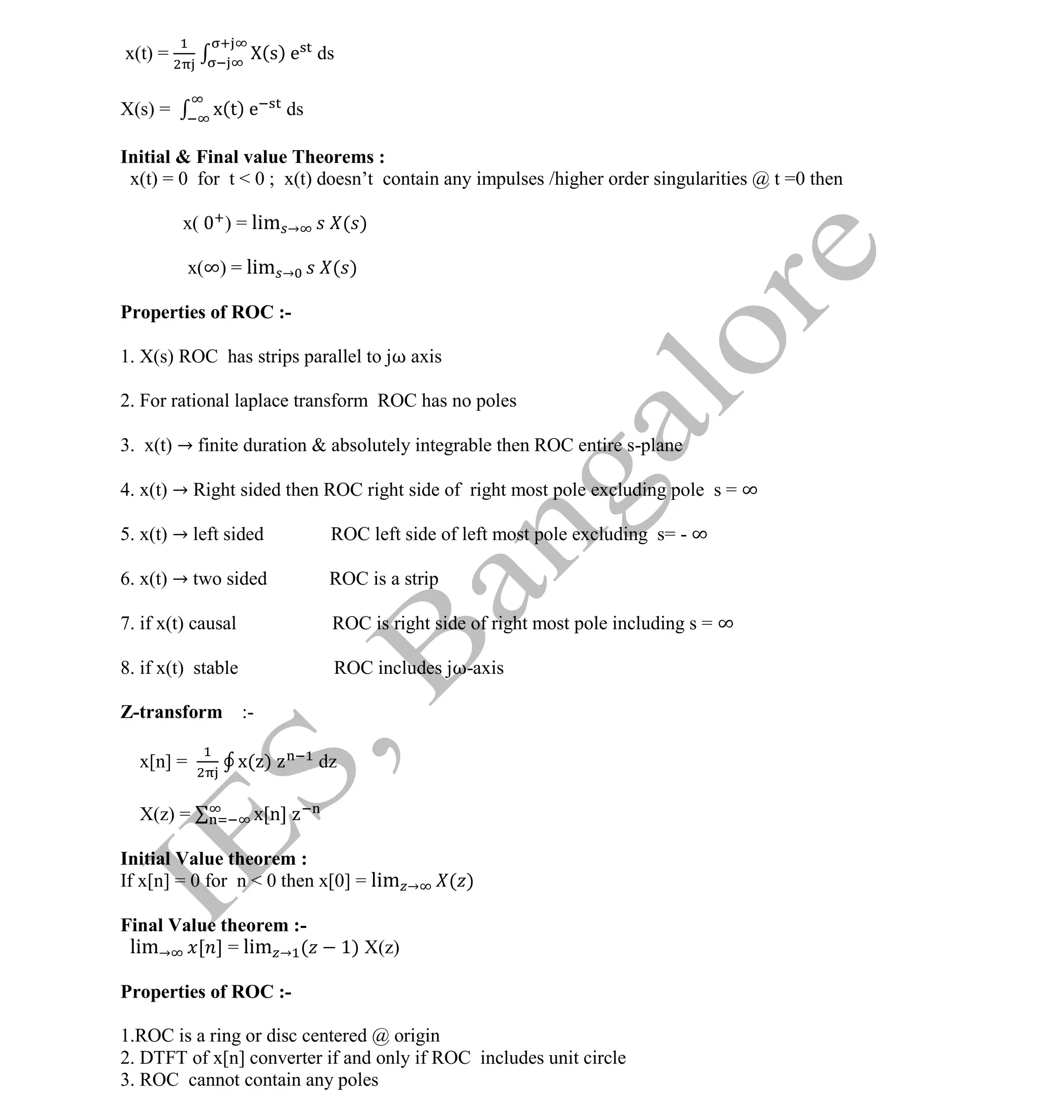Institute Of Engineering Studies (IES,Bangalore) Formulae Sheet in ECE/TCE Department
6 No.1 Training center for GATE/IES/JTO/PSUs in Bangalore @ Malleshwaram &
Jayanagar, Bangalore. Ph: 0 99003 99699/ 0 97419 00225 / 080-32552008
Email : onlineies.com@gmail.com Site: www.onlineIES.com
Google+: http://bit.ly/gplus_iesgate FB: www.facebook.com/onlineies
x(t) = (s) e ds
X(s) = x(t) e ds
Initial & Final value Theorems :
x(t) = 0 for t < 0 ; x(t) doesn’t contain any impulses /higher order singularities @ t =0 then
x( ) = lim → ( )
x(∞) = lim → ( )
Properties of ROC :-
1. X(s) ROC has strips parallel to jω axis
2. For rational laplace transform ROC has no poles
3. x(t) → finite duration & absolutely integrable then ROC entire s-plane
4. x(t) → Right sided then ROC right side of right most pole excluding pole s = ∞
5. x(t) → left sided ROC left side of left most pole excluding s= - ∞
6. x(t) → two sided ROC is a strip
7. if x(t) causal ROC is right side of right most pole including s = ∞
8. if x(t) stable ROC includes jω-axis
Z-transform :-
x[n] = x( ) dz
X(z) = x[n]
Initial Value theorem :
If x[n] = 0 for n < 0 then x[0] = lim → ( )
Final Value theorem :-
lim→ [ ] = lim → ( 1) X(z)
Properties of ROC :-
1.ROC is a ring or disc centered @ origin
2. DTFT of x[n] converter if and only if ROC includes unit circle
3. ROC cannot contain any poles
 