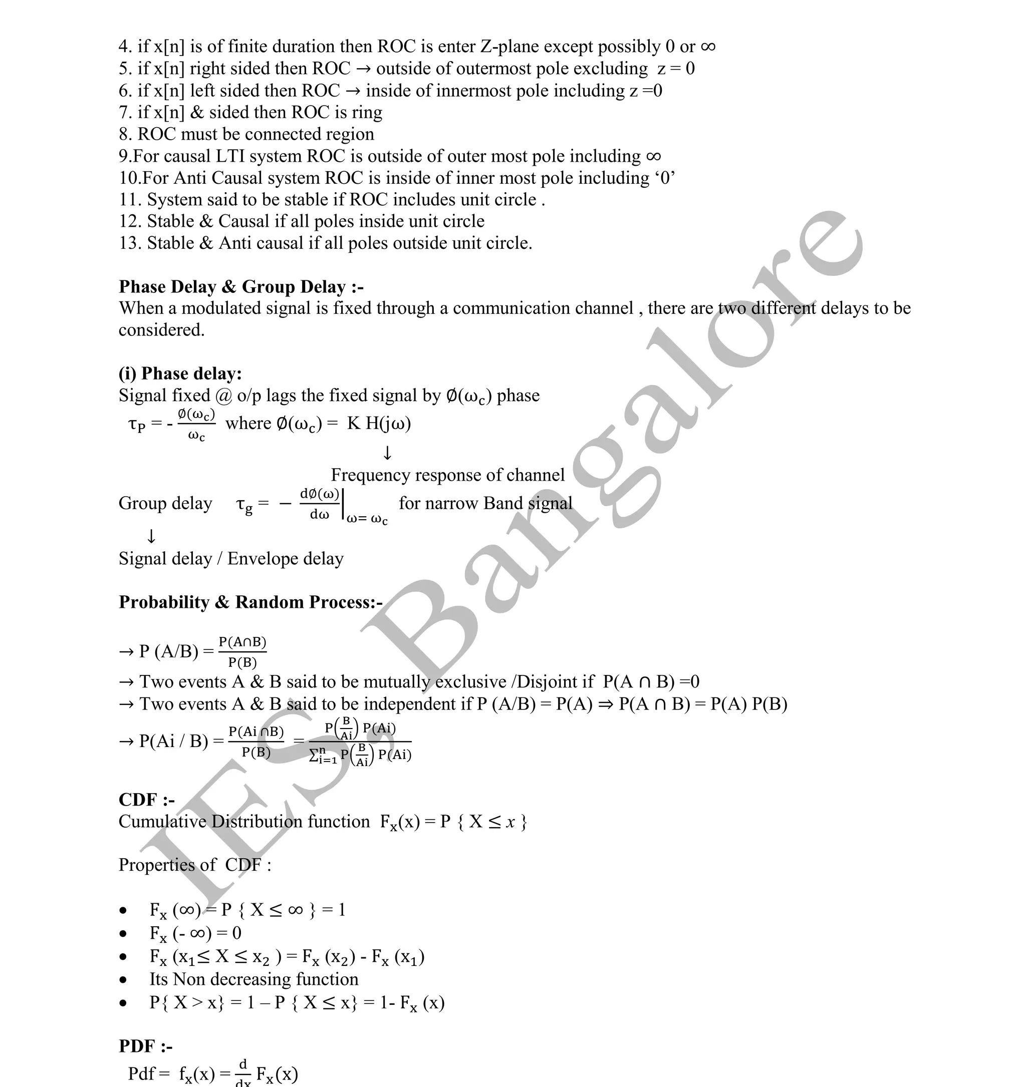 Institute Of Engineering Studies (IES,Bangalore) Formulae Sheet in ECE/TCE Department
7 No.1 Training center for GATE/IES/JTO/PSUs in Bangalore @ Malleshwaram &
Jayanagar, Bangalore. Ph: 0 99003 99699/ 0 97419 00225 / 080-32552008
Email : onlineies.com@gmail.com Site: www.onlineIES.com
Google+: http://bit.ly/gplus_iesgate FB: www.facebook.com/onlineies
4. if x[n] is of finite duration then ROC is enter Z-plane except possibly 0 or ∞
5. if x[n] right sided then ROC → outside of outermost pole excluding z = 0
6. if x[n] left sided then ROC → inside of innermost pole including z =0
7. if x[n] & sided then ROC is ring
8. ROC must be connected region
9.For causal LTI system ROC is outside of outer most pole including ∞
10.For Anti Causal system ROC is inside of inner most pole including ‘0’
11. System said to be stable if ROC includes unit circle .
12. Stable & Causal if all poles inside unit circle
13. Stable & Anti causal if all poles outside unit circle.
Phase Delay & Group Delay :-
When a modulated signal is fixed through a communication channel , there are two different delays to be
considered.
(i) Phase delay:
Signal fixed @ o/p lags the fixed signal by ∅(ω ) phase
= -
∅( )
where ∅(ω ) = K H(jω)
↓
Frequency response of channel
Group delay =
∅( )
for narrow Band signal
↓
Signal delay / Envelope delay
Probability & Random Process:-
→ P (A/B) =
( )
( )
→ Two events A & B said to be mutually exclusive /Disjoint if P(A B) =0
→ Two events A & B said to be independent if P (A/B) = P(A) ⇒ P(A B) = P(A) P(B)
→ P(Ai / B) =
( )
( )
=
( )
( )
CDF :-
Cumulative Distribution function (x) = P { X ≤ x }
Properties of CDF :
 (∞) = P { X ≤ ∞ } = 1
 (- ∞) = 0
 (x ≤ X ≤ x ) = (x ) - (x )
 Its Non decreasing function
 P{ X > x} = 1 – P { X ≤ x} = 1- (x)
PDF :-
Pdf = (x) = (x)
 