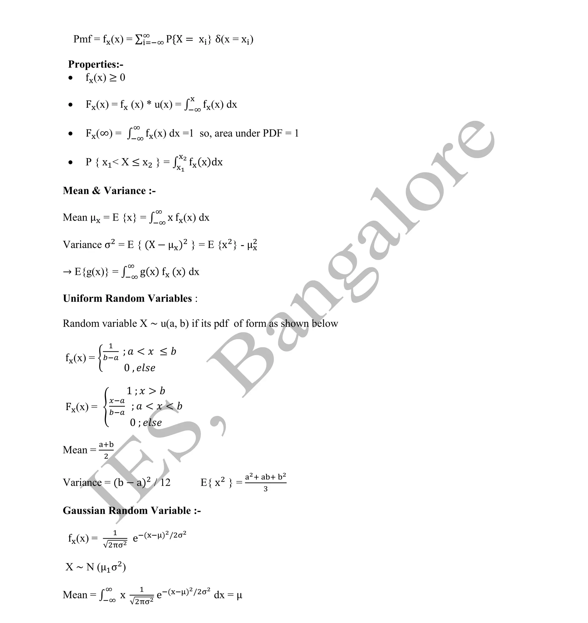 Institute Of Engineering Studies (IES,Bangalore) Formulae Sheet in ECE/TCE Department
8 No.1 Training center for GATE/IES/JTO/PSUs in Bangalore @ Malleshwaram &
Jayanagar, Bangalore. Ph: 0 99003 99699/ 0 97419 00225 / 080-32552008
Email : onlineies.com@gmail.com Site: www.onlineIES.com
Google+: http://bit.ly/gplus_iesgate FB: www.facebook.com/onlineies
Pmf = (x) = = x } δ(x = x )
Properties:-
 (x) ≥ 0
 (x) = (x) * u(x) = (x) dx
 (∞) = (x) dx =1 so, area under PDF = 1
 P { x < X ≤ x } = (x)dx
Mean & Variance :-
Mean = E {x} = x (x) dx
Variance σ = E { ( ) } = E {x } -
→ E{g(x)} = g(x) (x) dx
Uniform Random Variables :
Random variable X ~ u(a, b) if its pdf of form as shown below
(x) =
< ≤
(x) =
1
< <
Mean =
Variance = ( a) / 12 E{ x } =
Gaussian Random Variable :-
(x) = e ( ) /
X ~ N ( σ )
Mean = x e ( ) /
dx =
 