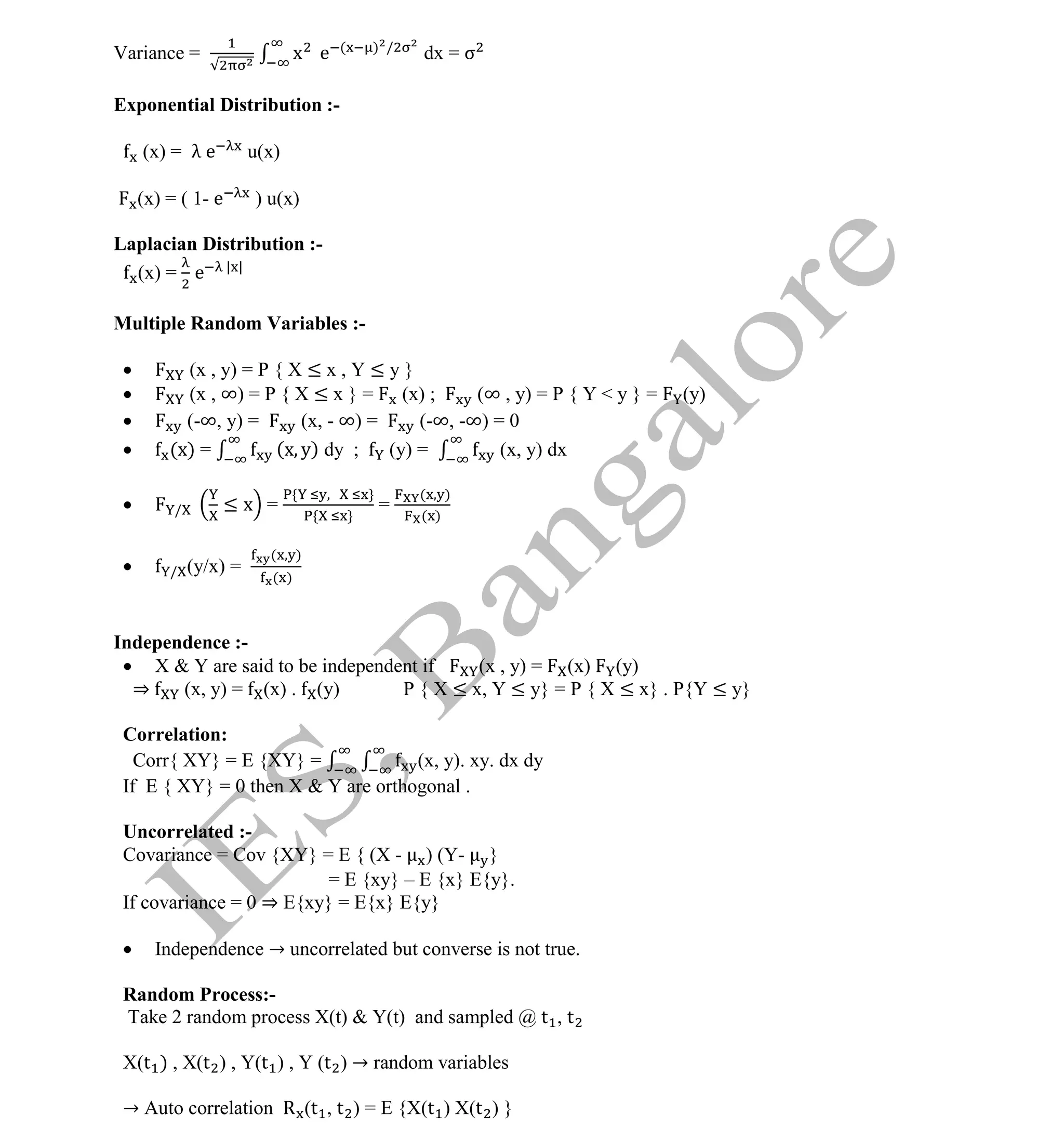 Institute Of Engineering Studies (IES,Bangalore) Formulae Sheet in ECE/TCE Department
9 No.1 Training center for GATE/IES/JTO/PSUs in Bangalore @ Malleshwaram &
Jayanagar, Bangalore. Ph: 0 99003 99699/ 0 97419 00225 / 080-32552008
Email : onlineies.com@gmail.com Site: www.onlineIES.com
Google+: http://bit.ly/gplus_iesgate FB: www.facebook.com/onlineies
Variance = x e ( ) /
dx = σ
Exponential Distribution :-
(x) = λ e u(x)
(x) = ( 1- e ) u(x)
Laplacian Distribution :-
(x) = e | |
Multiple Random Variables :-
 (x , y) = P { X ≤ x , Y ≤ y }
 (x , ∞) = P { X ≤ x } = (x) ; (∞ , y) = P { Y < y } = (y)
 (-∞, y) = (x, - ∞) = (-∞, -∞) = 0
 (x) = (x y) dy ; (y) = (x, y) dx
 / ≤ x = =
( )
( )
 / (y/x) =
( )
( )
Independence :-
 X & Y are said to be independent if (x , y) = (x) (y)
⇒ (x, y) = (x) . (y) P { X ≤ x, Y ≤ y} = P { X ≤ x} . P{Y ≤ y}
Correlation:
Corr{ XY} = E {XY} = (x, y). xy. dx dy
If E { XY} = 0 then X & Y are orthogonal .
Uncorrelated :-
Covariance = Cov {XY} = E { (X - ) (Y- }
= E {xy} – E {x} E{y}.
If covariance = 0 ⇒ E{xy} = E{x} E{y}
 Independence → uncorrelated but converse is not true.
Random Process:-
Take 2 random process X(t) & Y(t) and sampled @ t , t
X(t ) , X(t ) , Y(t ) , Y (t ) → random variables
→ Auto correlation R (t , t ) = E {X(t ) X(t ) }
 