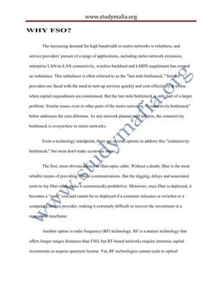 www.studymafia.org
WHY FSO?
The increasing demand for high bandwidth in metro networks is relentless, and
service providers' pursuit of a range of applications, including metro network extension,
enterprise LAN-to-LAN connectivity, wireless backhaul and LMDS supplement has created
an imbalance. This imbalance is often referred to as the "last mile bottleneck." Service
providers are faced with the need to turn up services quickly and cost-effectively at a time
when capital expenditures are constrained. But the last mile bottleneck is only part of a larger
problem. Similar issues exist in other parts of the metro networks. "Connectivity bottleneck"
better addresses the core dilemma. As any network planner will tell you, the connectivity
bottleneck is everywhere in metro networks.
From a technology standpoint, there are several options to address this "connectivity
bottleneck," but most don't make economic sense.
The first, most obvious choice is fiber-optic cable. Without a doubt, fiber is the most
reliable means of providing optical communications. But the digging, delays and associated
costs to lay fiber often make it economically prohibitive. Moreover, once fiber is deployed, it
becomes a "sunk" cost and cannot be re-deployed if a customer relocates or switches to a
competing service provider, making it extremely difficult to recover the investment in a
reasonable timeframe.
Another option is radio frequency (RF) technology. RF is a mature technology that
offers longer ranges distances than FSO, but RF-based networks require immense capital
investments to acquire spectrum license. Yet, RF technologies cannot scale to optical
 