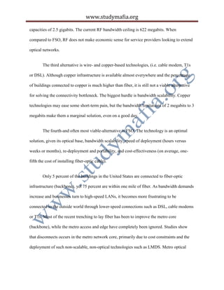 www.studymafia.org
capacities of 2.5 gigabits. The current RF bandwidth ceiling is 622 megabits. When
compared to FSO, RF does not make economic sense for service providers looking to extend
optical networks.
The third alternative is wire- and copper-based technologies, (i.e. cable modem, T1s
or DSL). Although copper infrastructure is available almost everywhere and the percentage
of buildings connected to copper is much higher than fiber, it is still not a viable alternative
for solving the connectivity bottleneck. The biggest hurdle is bandwidth scalability. Copper
technologies may ease some short-term pain, but the bandwidth limitations of 2 megabits to 3
megabits make them a marginal solution, even on a good day.
The fourth-and often most viable-alternative is FSO. The technology is an optimal
solution, given its optical base, bandwidth scalability, speed of deployment (hours versus
weeks or months), re-deployment and portability, and cost-effectiveness (on average, one-
fifth the cost of installing fiber-optic cable).
Only 5 percent of the buildings in the United States are connected to fiber-optic
infrastructure (backbone), yet 75 percent are within one mile of fiber. As bandwidth demands
increase and businesses turn to high-speed LANs, it becomes more frustrating to be
connected to the outside world through lower-speed connections such as DSL, cable modems
or T1s. Most of the recent trenching to lay fiber has been to improve the metro core
(backbone), while the metro access and edge have completely been ignored. Studies show
that disconnects occurs in the metro network core, primarily due to cost constraints and the
deployment of such non-scalable, non-optical technologies such as LMDS. Metro optical
 