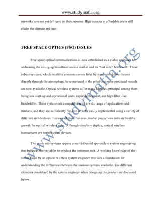 www.studymafia.org
networks have not yet delivered on their promise. High capacity at affordable prices still
eludes the ultimate end-user.
FREE SPACE OPTICS (FSO) ISSUES
Free space optical communications is now established as a viable approach for
addressing the emerging broadband access market and its “last mile” bottleneck. These
robust systems, which establish communication links by transmitting laser beams
directly through the atmosphere, have matured to the point that mass-produced models
are now available. Optical wireless systems offer many features, principal among them
being low start-up and operational costs, rapid deployment, and high fiber-like
bandwidths. These systems are compatible with a wide range of applications and
markets, and they are sufficiently flexible as to be easily implemented using a variety of
different architectures. Because of these features, market projections indicate healthy
growth for optical wireless sales. Although simple to deploy, optical wireless
transceivers are sophisticated devices.
The many sub-systems require a multi-faceted approach to system engineering
that balances the variables to produce the optimum mix. A working knowledge of the
issues faced by an optical wireless system engineer provides a foundation for
understanding the differences between the various systems available. The different
elements considered by the system engineer when designing the product are discussed
below.
 