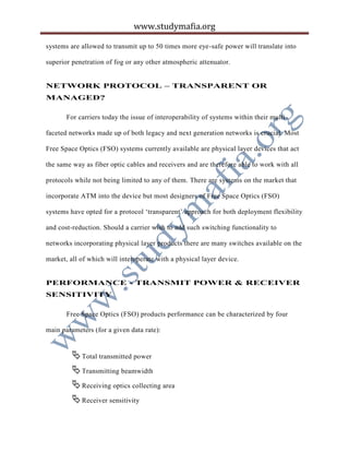 www.studymafia.org
systems are allowed to transmit up to 50 times more eye-safe power will translate into
superior penetration of fog or any other atmospheric attenuator.
NETWORK PROTOCOL – TRANSPARENT OR
MANAGED?
For carriers today the issue of interoperability of systems within their multi-
faceted networks made up of both legacy and next generation networks is crucial. Most
Free Space Optics (FSO) systems currently available are physical layer devices that act
the same way as fiber optic cables and receivers and are therefore able to work with all
protocols while not being limited to any of them. There are systems on the market that
incorporate ATM into the device but most designers of Free Space Optics (FSO)
systems have opted for a protocol ‘transparent’ approach for both deployment flexibility
and cost-reduction. Should a carrier wish to add such switching functionality to
networks incorporating physical layer products there are many switches available on the
market, all of which will interoperate with a physical layer device.
PERFORMANCE - TRANSMIT POWER & RECEIVER
SENSITIVITY
Free Space Optics (FSO) products performance can be characterized by four
main parameters (for a given data rate):
Total transmitted power
Transmitting beamwidth
Receiving optics collecting area
Receiver sensitivity
 