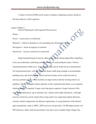 www.studymafia.org
A figure of merit (FOM) can be used to compare competing systems, based on
the basic physics of this equation:
Figure of Merit =
(Power*Diameter2)/ (Divergence2*Sensitivity);
Where
Power = Laser power in milliwatts
Diameter = effective diameter in cm (excluding any obscuration losses)
Divergence = beam divergence in milliard
Sensitivity = receiver sensitivity in nanowatts
High transmitted power may be achieved by using erbium doped fiber amplifiers,
or by non-coherently combining multiple lower cost semiconductor lasers. Narrow
transmitting beam width (a.k.a. high antenna gain) can be achieved on a limited basis
for fixed-pointed units, with the minimum beam width large enough to accommodate
building sway and wind loading. Much narrower beams can be achieved with an
actively pointed system, which includes an angle tracker and fast steering mirror (or
gimbals). Ideally the angle tracker operates on the communication beam, so no separate
tracking beacon is required. Larger receiving optics captures a larger fraction of the
total transmitted power, up to terminal cost, volume and weight limitations. And high
receiver sensitivity can be achieved by using small, low-capacitance photo detectors,
circuitry which compensates for detector capacitance, or using detectors with internal
gain mechanisms, such as APDs. APD receivers can provide 5-10 dB improvement over
PIN detectors, albeit with increased parts cost and a more complex high voltage bias
 