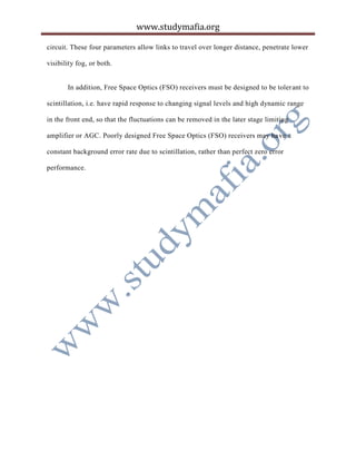 www.studymafia.org
circuit. These four parameters allow links to travel over longer distance, penetrate lower
visibility fog, or both.
In addition, Free Space Optics (FSO) receivers must be designed to be tolerant to
scintillation, i.e. have rapid response to changing signal levels and high dynamic range
in the front end, so that the fluctuations can be removed in the later stage limiting
amplifier or AGC. Poorly designed Free Space Optics (FSO) receivers may have a
constant background error rate due to scintillation, rather than perfect zero error
performance.
 
