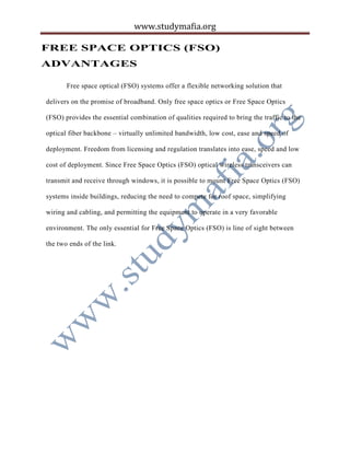 www.studymafia.org
FREE SPACE OPTICS (FSO)
ADVANTAGES
Free space optical (FSO) systems offer a flexible networking solution that
delivers on the promise of broadband. Only free space optics or Free Space Optics
(FSO) provides the essential combination of qualities required to bring the traffic to the
optical fiber backbone – virtually unlimited bandwidth, low cost, ease and speed of
deployment. Freedom from licensing and regulation translates into ease, speed and low
cost of deployment. Since Free Space Optics (FSO) optical wireless transceivers can
transmit and receive through windows, it is possible to mount Free Space Optics (FSO)
systems inside buildings, reducing the need to compete for roof space, simplifying
wiring and cabling, and permitting the equipment to operate in a very favorable
environment. The only essential for Free Space Optics (FSO) is line of sight between
the two ends of the link.
 