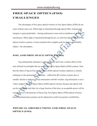 www.studymafia.org
FREE SPACE OPTICS (FSO)
CHALLENGES
The advantages of free space optical wireless or Free Space Optics (FSO) do not
come without some cost. When light is transmitted through optical fiber, transmission
integrity is quite predictable – barring unforeseen events such as backhoes or animal
interference. When light is transmitted through the air, as with Free Space Optics (FSO)
optical wireless systems, it must contend with a complex and not always quantifiable
subject - the atmosphere .
FOG AND FREE SPACE OPTICS (FSO)
Fog substantially attenuates visible radiation, and it has a similar affect on the
near-infrared wavelengths that are employed in Free Space Optics (FSO) systems. Note
that the effect of fog on Free Space Optics (FSO) optical wireless radiation is entirely
analogous to the attenuation – and fades – suffered by RF wireless systems due to
rainfall. Similar to the case of rain attenuation with RF wireless, fog attenuation is not a
“show-stopper” for Free Space Optics (FSO) optical wireless, because the optical link
can be engineered such that, for a large fraction of the time, an acceptable power will be
received even in the presence of heavy fog. Free Space Optics (FSO) optical wireless-
based communication systems can be enhanced to yield even greater availabilities.
PHYSICAL OBSTRUCTIONS AND FREE SPACE
OPTICS (FSO)
 