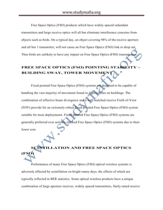 www.studymafia.org
Free Space Optics (FSO) products which have widely spaced redundant
transmitters and large receive optics will all but eliminate interference concerns from
objects such as birds. On a typical day, an object covering 98% of the receive aperture
and all but 1 transmitter; will not cause an Free Space Optics (FSO) link to drop out.
Thus birds are unlikely to have any impact on Free Space Optics (FSO) transmission.
FREE SPACE OPTICS (FSO) POINTING STABILITY –
BUILDING SWAY, TOWER MOVEMENT
Fixed pointed Free Space Optics (FSO) systems are designed to be capable of
handling the vast majority of movement found in deployments on buildings. The
combination of effective beam divergence and a well matched receive Field-of-View
(FOV) provide for an extremely robust fixed pointed Free Space Optics (FSO) system
suitable for most deployments. Fixed-pointed Free Space Optics (FSO) systems are
generally preferred over actively-tracked Free Space Optics (FSO) systems due to their
lower cost.
SCINTILLATION AND FREE SPACE OPTICS
(FSO)
Performance of many Free Space Optics (FSO) optical wireless systems is
adversely affected by scintillation on bright sunny days; the effects of which are
typically reflected in BER statistics. Some optical wireless products have a unique
combination of large aperture receiver, widely spaced transmitters, finely tuned receive
 