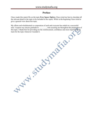 www.studymafia.org
Preface
I have made this report file on the topic Free Space Optics; I have tried my best to elucidate all
the relevant detail to the topic to be included in the report. While in the beginning I have tried to
give a general view about this topic.
My efforts and wholehearted co-corporation of each and everyone has ended on a successful
note. I express my sincere gratitude to …………..who assisting me throughout the preparation of
this topic. I thank him for providing me the reinforcement, confidence and most importantly the
track for the topic whenever I needed it.
 